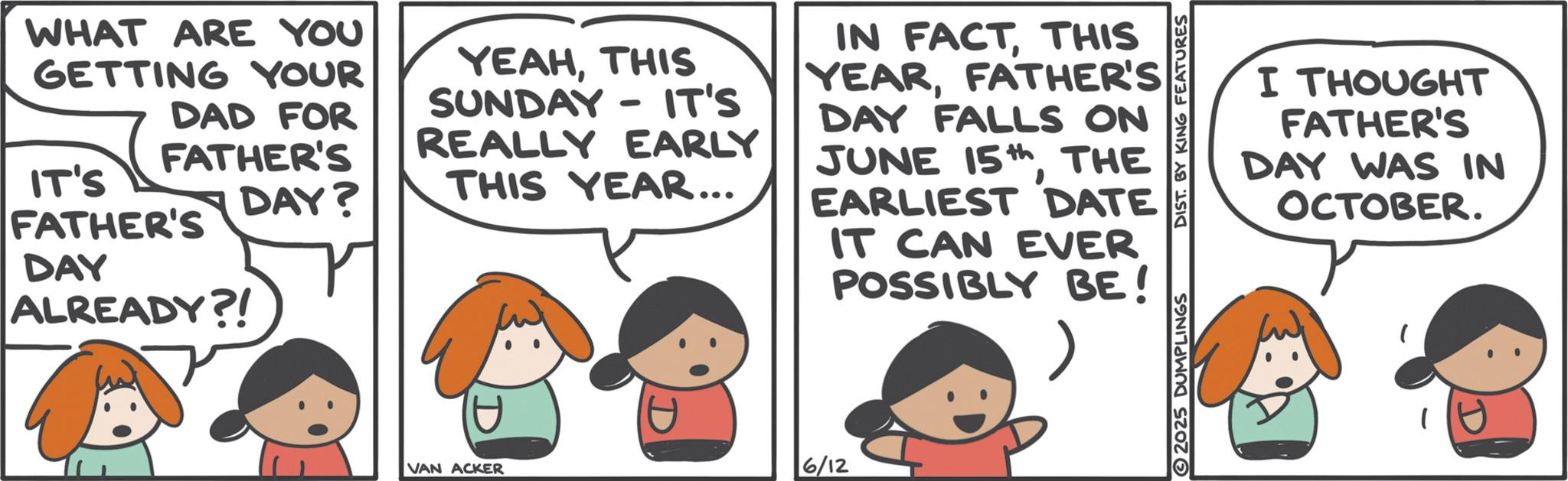 Animated cartoon OCR: WHAT ARE YOU GETTING YOUR DAD FOR FATHER'S IT'S DAY? FATHER'S DAY ALREADY?! YEAHTHIS SUNDAY IT'S REALLY EARLY THIS YEAR... IN FACTTHIS YEARFATHER'S DAY FALLS ON JUNE 15THE EARLIEST DATE IT CAN EVER POSSIBLY BE! VAN ACKER 6/12 I THOUGHT FATHER'S DAY WAS IN OCTOBER. 2025 DUMPLINGS DIST. BY KING FEATURES WHAT ARE YOU GETTING YOUR DAD FOR FATHER'S IT'S DAY ? FATHER'S DAY ALREADY ?! YEAHTHIS SUNDAY IT'S REALLY EARLY THIS YEAR ... IN FACTTHIS YEARFATHER'S DAY FALLS ON JUNE 15THE EARLIEST DATE IT CAN EVER POSSIBLY BE ! VAN ACKER 6/12 I THOUGHT FATHER'S DAY WAS IN OCTOBER . 2025 DUMPLINGS DIST . BY KING FEATURES