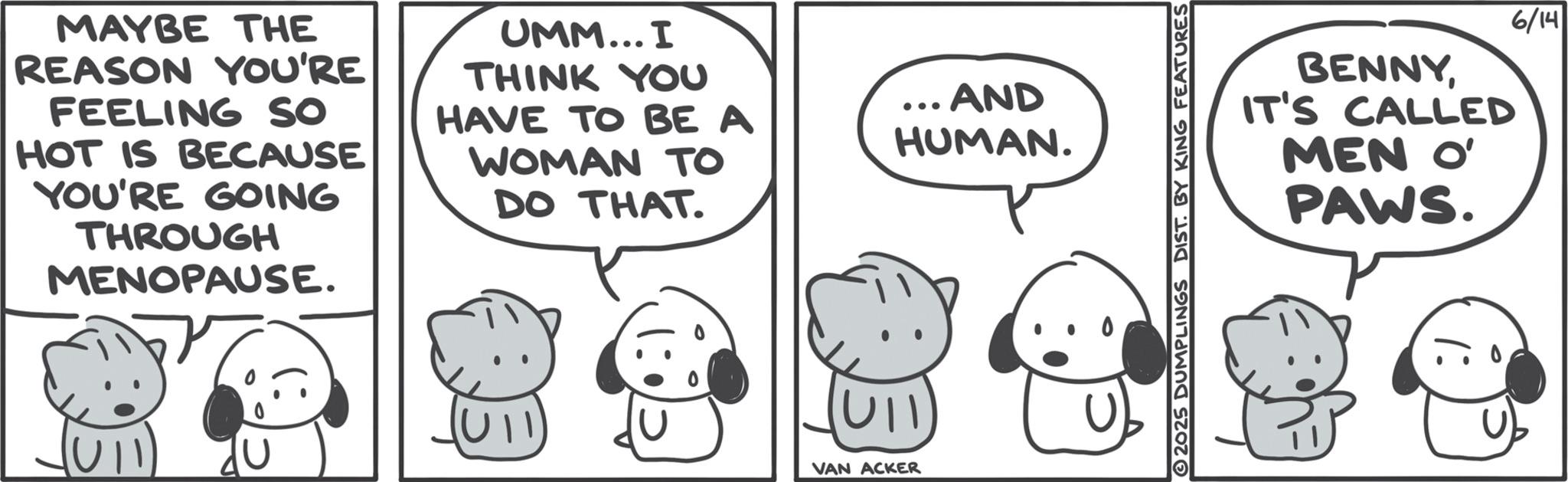 Fiction OCR: MAYBE THE REASON YOU'RE FEELING SO HOT IS BECAUSE YOU'RE GOING THROUGH MENOPAUSE. UMM... I THINK YOU HAVE TO BE A ...AND HUMAN. WOMAN TO DO THAT. VAN ACKER 2025 DUMPLINGS DIST. BY KING FEATURES BENNYIT'S CALLED MEN O' PAWS. 6/14 MAYBE THE REASON YOU'RE FEELING SO HOT IS BECAUSE YOU'RE GOING THROUGH MENOPAUSE . UMM ... I THINK YOU HAVE TO BE A ... AND HUMAN . WOMAN TO DO THAT . VAN ACKER 2025 DUMPLINGS DIST . BY KING FEATURES BENNYIT'S CALLED MEN O ' PAWS . 6/14