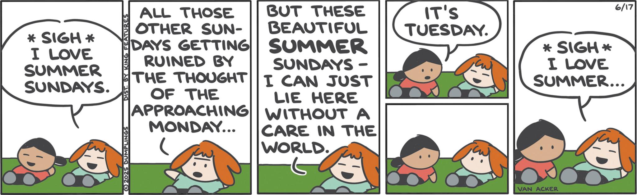 Comics OCR: * SIGH* I LOVE SUMMER SUNDAYS. DIST. BY KING FEATURES ALL THOSE OTHER SUN- DAYS GETTING RUINED BY BUT THESE BEAUTIFUL IT'S TUESDAY. SUMMER SUNDAYS - THE THOUGHT I CAN JUST OF THE LIE HERE APPROACHING WITHOUT A MONDAY... CARE IN THE WORLD. 2025 DUMPLINGS VAN ACKER *SIGH* I LOVE SUMMER... 6/17 * SIGH * I LOVE SUMMER SUNDAYS . DIST . BY KING FEATURES ALL THOSE OTHER SUN- DAYS GETTING RUINED BY BUT THESE BEAUTIFUL IT'S TUESDAY . SUMMER SUNDAYS - THE THOUGHT I CAN JUST OF THE LIE HERE APPROACHING WITHOUT A MONDAY ... CARE IN THE WORLD . 2025 DUMPLINGS VAN ACKER * SIGH * I LOVE SUMMER ... 6/17