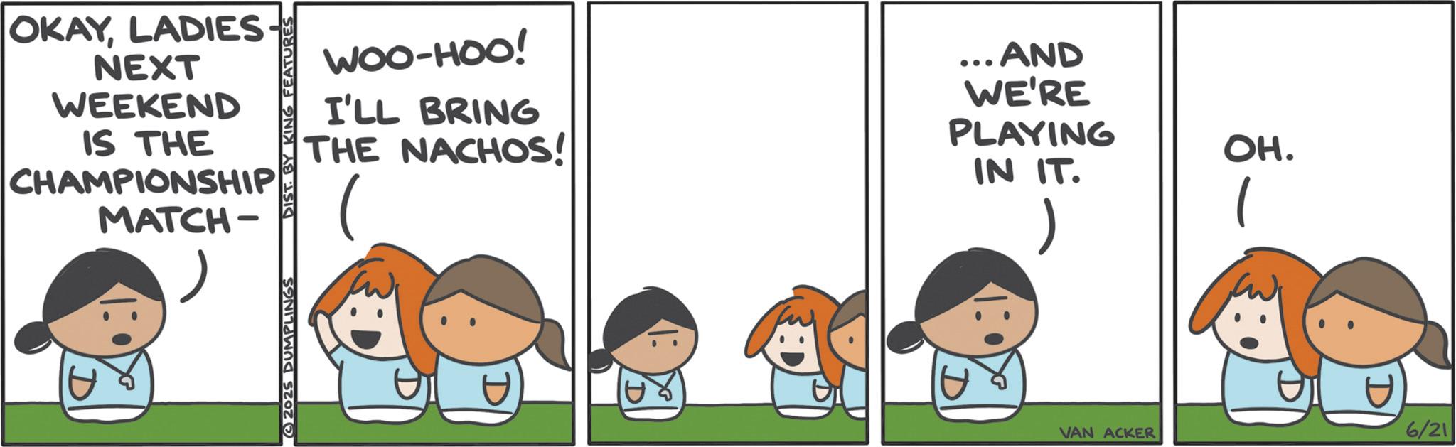 Animated cartoon OCR: OKAYLADIES NEXT WEEKEND IS THE CHAMPIONSHIP MATCH- DIST. BY KING FEATURES WOO-HOO! I'LL BRING THE NACHOS! ...AND WE'RE PLAYING IN IT. 2025 DUMPLINGS OH. VAN ACKER 6/21 OKAYLADIES NEXT WEEKEND IS THE CHAMPIONSHIP MATCH- DIST . BY KING FEATURES WOO - HOO ! I'LL BRING THE NACHOS ! ... AND WE'RE PLAYING IN IT . 2025 DUMPLINGS OH . VAN ACKER 6/21