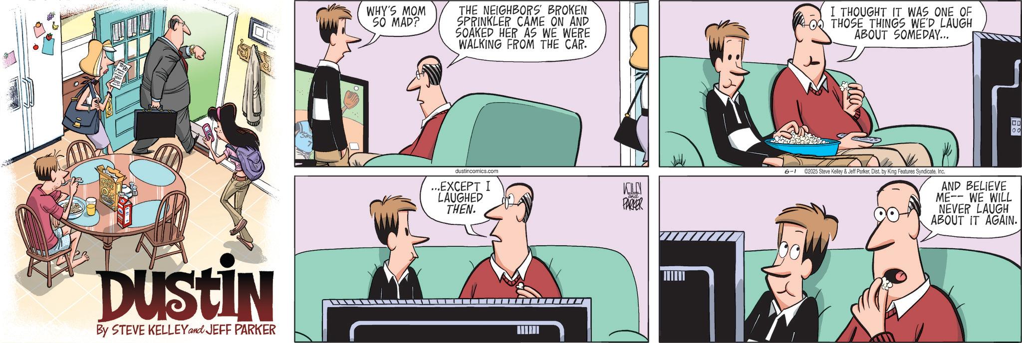 Businessperson OCR: DUSTIN By STEVE KELLEY and JEFF PARKER WHY'S MOM SO MAD? THE NEIGHBORS BROKEN SPRINKLER CAME ON AND SOAKED HER AS WE WERE WALKING FROM THE CAR. I THOUGHT IT WAS ONE OF O THOSE THINGS WE'D LAUGH ABOUT SOMEDAY... dustincomics.com ...EXCEPT I LAUGHED THEN. KELLY PARKER I 6-1 ©2025 Steve Kelley & Jeff ParkerInc. AND BELIEVE ME-WE WILL NEVER LAUGH ABOUT IT AGAIN. DUSTIN By STEVE KELLEY and JEFF PARKER WHY'S MOM SO MAD ? THE NEIGHBORS BROKEN SPRINKLER CAME ON AND SOAKED HER AS WE WERE WALKING FROM THE CAR . I THOUGHT IT WAS ONE OF O THOSE THINGS WE'D LAUGH ABOUT SOMEDAY ... dustincomics.com ... EXCEPT I LAUGHED THEN . KELLY PARKER I 6-1 © 2025 Steve Kelley & Jeff ParkerDist . by King Features SyndicateInc. AND BELIEVE ME - WE WILL NEVER LAUGH ABOUT IT AGAIN .