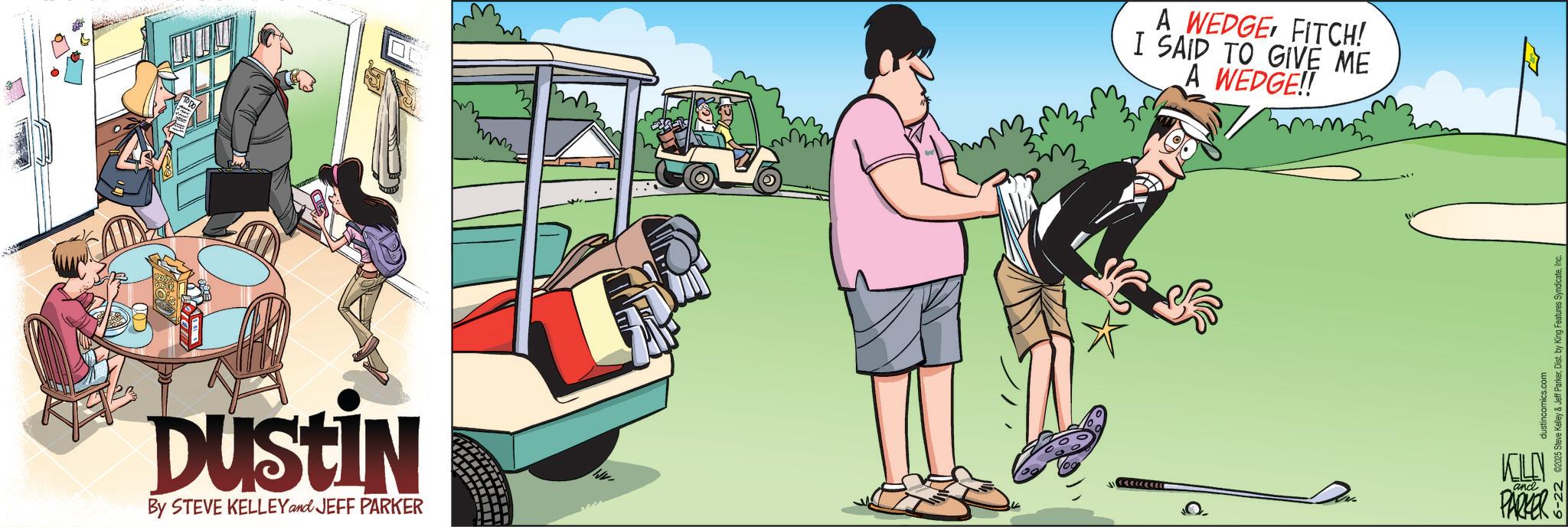 Animated cartoon OCR: DUSTIN By STEVE KELLEY and JEFF PARKER A WEDGE FITCH! I SAID TO GIVE ME A WEDGE!! dustincomics.com 6-22 ©2025 Steve Kelley & Jeff ParkerInc. KELLY and PARKER DUSTIN By STEVE KELLEY and JEFF PARKER A WEDGE FITCH ! I SAID TO GIVE ME A WEDGE !! dustincomics.com 6-22 © 2025 Steve Kelley & Jeff ParkerDist . by King Features SyndicateInc. KELLY and PARKER