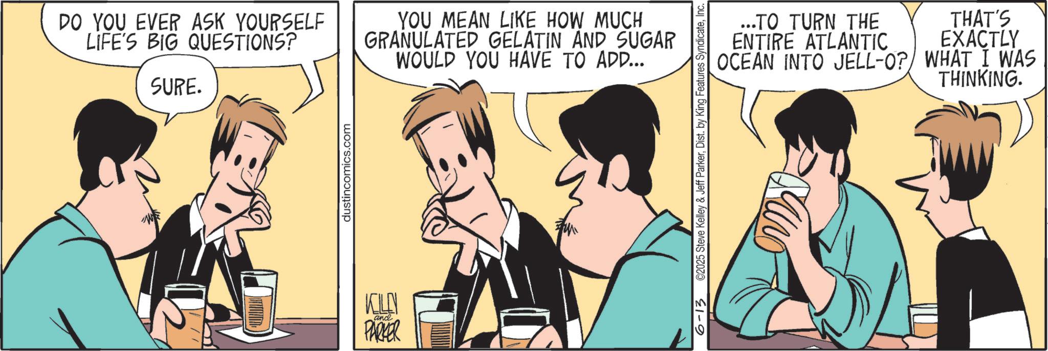 Animated cartoon OCR: DO YOU EVER ASK YOURSELF LIFE'S BIG QUESTIONS? SURE. YOU MEAN LIKE HOW MUCH GRANULATED GELATIN AND SUGAR WOULD YOU HAVE TO ADD... dustincomics.com KLO and PARKER ...TO TURN THE ENTIRE ATLANTIC OCEAN INTO JELL-O? WHAT I WAS THINKING. 6-13 ©2025 Steve Kelley & Jeff ParkerInc. THAT'S EXACTLY DO YOU EVER ASK YOURSELF LIFE'S BIG QUESTIONS ? SURE . YOU MEAN LIKE HOW MUCH GRANULATED GELATIN AND SUGAR WOULD YOU HAVE TO ADD ... dustincomics.com KLO and PARKER ... TO TURN THE ENTIRE ATLANTIC OCEAN INTO JELL - O ? WHAT I WAS THINKING . 6-13 © 2025 Steve Kelley & Jeff ParkerDist . by King Features SyndicateInc. THAT'S EXACTLY