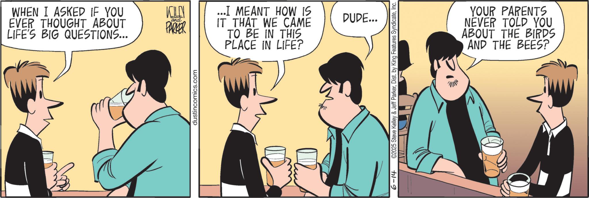 Fiction OCR: WHEN I ASKED IF YOU EVER THOUGHT ABOUT LIFE'S BIG QUESTIONS... KOLN and PARKER ...I MEANT HOW IS DUDE... IT THAT WE CAME TO BE IN THIS PLACE IN LIFE? dustincomics.com 6-14 C2025 Steve Kelley & Jeff ParkerInc. WIN YOUR PARENTS NEVER TOLD YOU ABOUT THE BIRDS AND THE BEES? WHEN I ASKED IF YOU EVER THOUGHT ABOUT LIFE'S BIG QUESTIONS ... KOLN and PARKER ... I MEANT HOW IS DUDE ... IT THAT WE CAME TO BE IN THIS PLACE IN LIFE ? dustincomics.com 6-14 C2025 Steve Kelley & Jeff ParkerDist . by King Features SyndicateInc. WIN YOUR PARENTS NEVER TOLD YOU ABOUT THE BIRDS AND THE BEES ?
