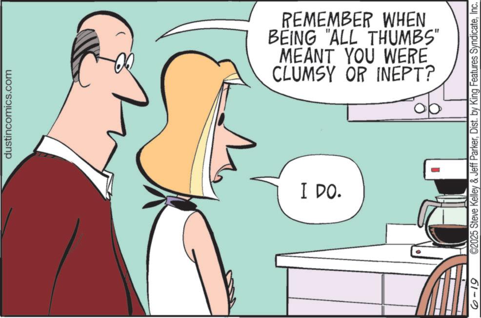 Comics OCR: dustincomics.com REMEMBER WHEN BEING "ALL THUMBS" MEANT YOU WERE CLUMSY OR INEPT? I DO. 61-0 ©2025 Steve Kelley & Jeff ParkerInc. dustincomics.com REMEMBER WHEN BEING " ALL THUMBS " MEANT YOU WERE CLUMSY OR INEPT ? I DO . 61-0 © 2025 Steve Kelley & Jeff ParkerDist . by King Features Syndicate