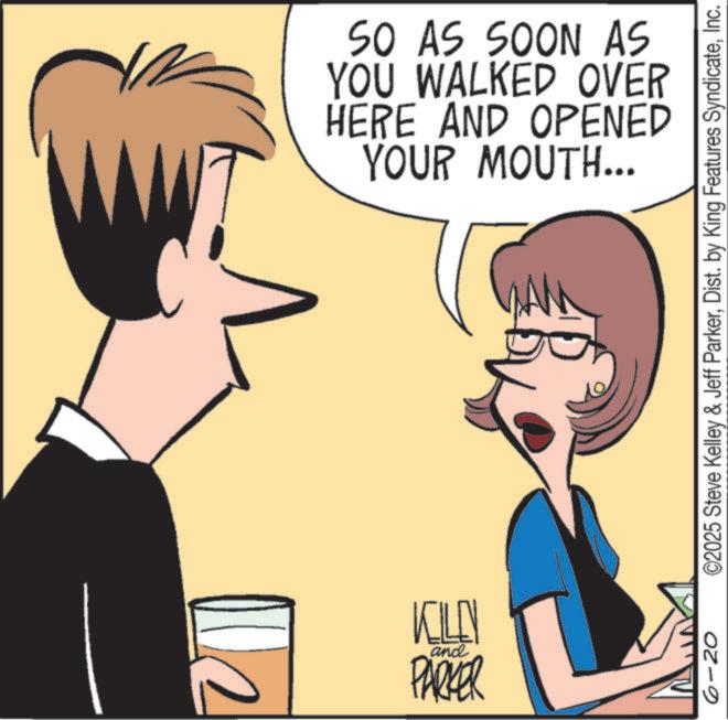 Animated cartoon OCR: KILL and PARKER SO AS SOON AS YOU WALKED OVER HERE AND OPENED YOUR MOUTH... 6-20 ©2025 Steve Kelley & Jeff ParkerInc. KILL and PARKER SO AS SOON AS YOU WALKED OVER HERE AND OPENED YOUR MOUTH ... 6-20 © 2025 Steve Kelley & Jeff ParkerDist . by King Features Syndicate