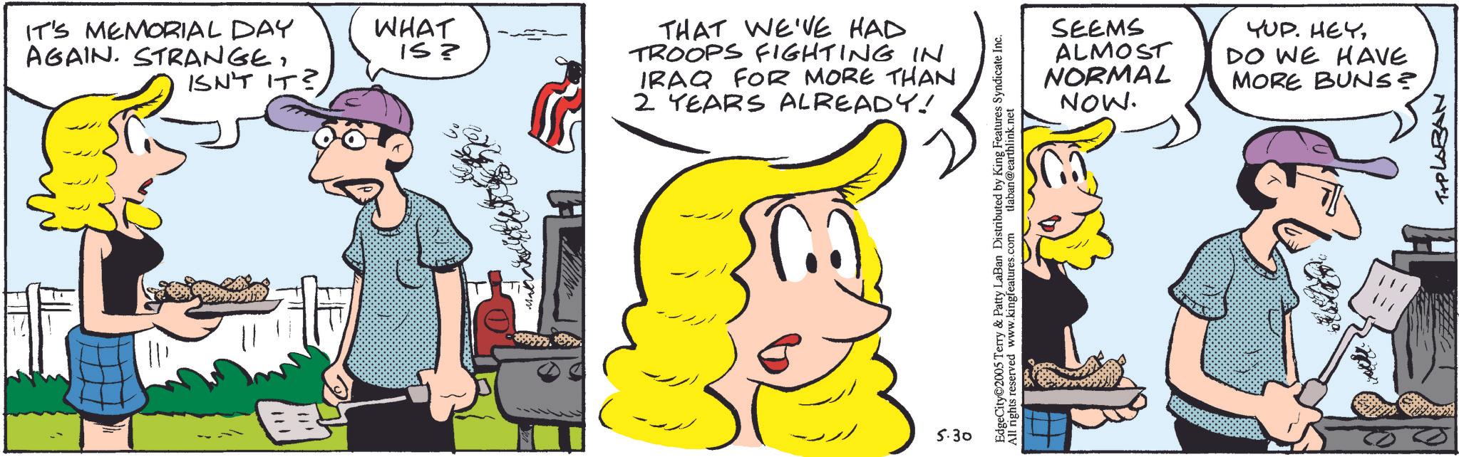 Animated cartoon OCR: IT'S MEMORIAL DAY AGAIN. STRANGE. ISN'T IT? WHAT IS? THAT WE'VE HAD TROOPS FIGHTING IN IRAQ FOR MORE THAN 2 YEARS ALREADY! 5.30 EdgeCity 2005 Terry & Patty LaBan Distributed by King Features Syndicate Inc. All rights reserved www.kingfeatures.com tlaban@earthlink.net SEEMS ALMOST NORMAL NOW. YUP. HEYDO WE HAVE MORE BUNS? T+PLABAN IT'S MEMORIAL DAY AGAIN . STRANGE . ISN'T IT ? WHAT IS ? THAT WE'VE HAD TROOPS FIGHTING IN IRAQ FOR MORE THAN 2 YEARS ALREADY ! 5.30 EdgeCity 2005 Terry & Patty LaBan Distributed by King Features Syndicate Inc. All rights reserved www.kingfeatures.com tlaban@earthlink.net SEEMS ALMOST NORMAL NOW . YUP . HEYDO WE HAVE MORE BUNS ? T + PLABAN