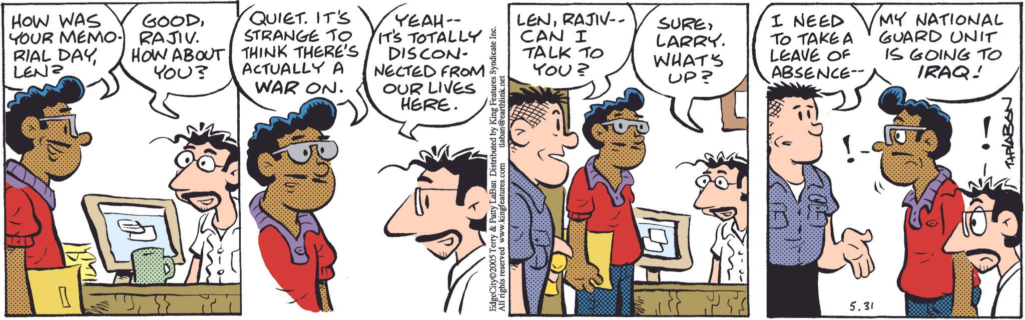 Animation OCR: HOW WAS GOODYOUR MEMO. RAJIV. RIAL DAY LEN? QUIET. IT'S HOW ABOUT YOU? STRANGE TO THINK THERE'S ACTUALLY A WAR ON. YEAH- - IT'S TOTALLY DISCON NECTED FROM OUR LIVES HERE. LENRAJIV-- CAN I TALK TO SURELARRY. WHAT'S YOU? UP? TO TAKE A LEAVE OF ABSENCE- I NEED MY NATIONAL GUARD UNIT IS GOING TO IRAQ! EdgeCity 2005 Terry & Patty LaBan Distributed by King Features Syndicate Inc. All rights reserved www.kingfeatures.com tlaban@earthlink.net 5.31 THPLABON HOW WAS GOODYOUR MEMO . RAJIV . RIAL DAY LEN ? QUIET . IT'S HOW ABOUT YOU ? STRANGE TO THINK THERE'S ACTUALLY A WAR ON . YEAH- - IT'S TOTALLY DISCON NECTED FROM OUR LIVES HERE . LENRAJIV-- CAN I TALK TO SURELARRY . WHAT'S YOU ? UP ? TO TAKE A LEAVE OF ABSENCE- I NEED MY NATIONAL GUARD UNIT IS GOING TO IRAQ ! EdgeCity 2005 Terry & Patty LaBan Distributed by King Features Syndicate Inc. All rights reserved www.kingfeatures.com tlaban@earthlink.net 5.31 THPLABON