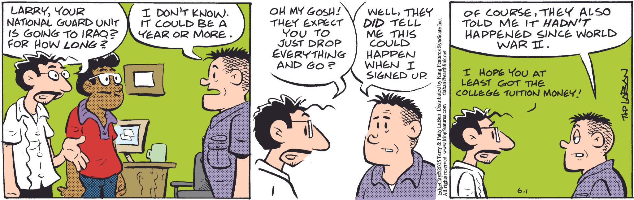 Comic book OCR: LARRYYOUR NATIONAL GUARD UNIT IS GOING TO IRAQ? FOR HOW LONG? I DON'T KNOW. IT COULD BE A YEAR OR MORE. OH MY GOSH! THEY EXPECT YOU TO JUST DROP EVERYTHING WELLTHEY DID TELL ME THIS COULD HAPPEN AND GO? WHEN I SIGNED UP. OF COURSETHEY ALSO TOLD ME IT HADN'T HAPPENED SINCE WORLD WAR II. I HOPE YOU AT LEAST GOT THE COLLEGE TUITION MONEY! EdgeCity 2005 Terry & Patty LaBan Distributed by King Features Syndicate Inc. All rights reserved www.kingfeatures.com tlaban@earthlink.net 6.1 TAP LABON LARRYYOUR NATIONAL GUARD UNIT IS GOING TO IRAQ ? FOR HOW LONG ? I DON'T KNOW . IT COULD BE A YEAR OR MORE . OH MY GOSH ! THEY EXPECT YOU TO JUST DROP EVERYTHING WELLTHEY DID TELL ME THIS COULD HAPPEN AND GO ? WHEN I SIGNED UP . OF COURSETHEY ALSO TOLD ME IT HADN'T HAPPENED SINCE WORLD WAR II . I HOPE YOU AT LEAST GOT THE COLLEGE TUITION MONEY ! EdgeCity 2005 Terry & Patty LaBan Distributed by King Features Syndicate Inc. All rights reserved www.kingfeatures.com tlaban@earthlink.net 6.1 TAP LABON