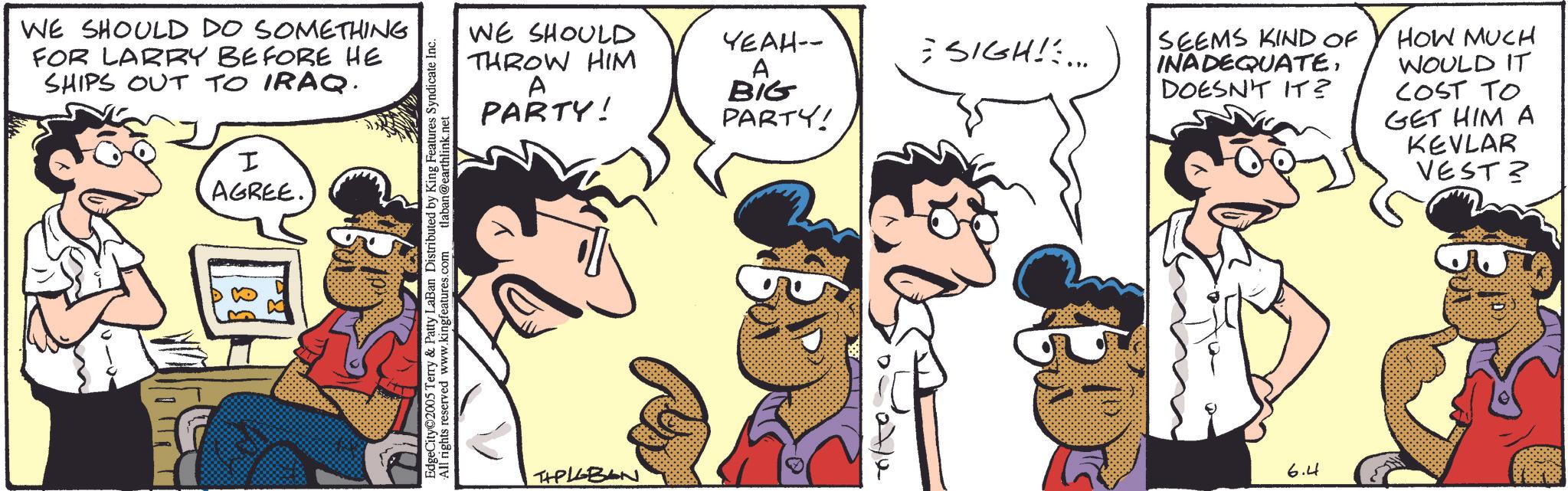 Comic book OCR: WE SHOULD DO SOMETHING FOR LARRY BEFORE HE SHIPS OUT TO IRAQ. H AGREE. WE SHOULD THROW HIM A PARTY! EdgeCity 2005 Terry & Patty LaBan Distributed by King Features Syndicate Inc. All rights reserved www.kingfeatures.com tlaban@earthlink.net THPLEBAN YEAH-- = SIGH!:... A BIG PARTY! 27/2 SEEMS KIND OF INADEQUATEDOESN'T IT? HOW MUCH WOULD IT COST TO GET HIM A KEVLAR VEST? 6.4 WE SHOULD DO SOMETHING FOR LARRY BEFORE HE SHIPS OUT TO IRAQ . H AGREE . WE SHOULD THROW HIM A PARTY ! EdgeCity 2005 Terry & Patty LaBan Distributed by King Features Syndicate Inc. All rights reserved www.kingfeatures.com tlaban@earthlink.net THPLEBAN YEAH-- = SIGH ! : ... A BIG PARTY ! 27/2 SEEMS KIND OF INADEQUATEDOESN'T IT ? HOW MUCH WOULD IT COST TO GET HIM A KEVLAR VEST ? 6.4