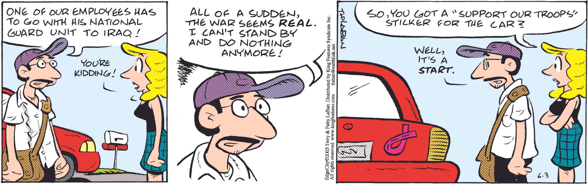 Comic book OCR: ONE OF OUR EMPLOYEES HAS TO GO WITH HIS NATIONAL GUARD UNIT TO IRAQ! ALL OF A SUDDENTHE WAR SEEMS REAL. I CAN'T STAND BY AND DO NOTHING ANYMORE! YOU'RE KIDDING! EdgeCity 2005 Terry & Patty LaBan Distributed by King Features Syndicate Inc. All rights reserved www.kingfeatures.com tlaban@earthlink.net THOLABAN SOYOU GOT A "SUPPORT OUR TROOPS" STICKER FOR THE CAR? WELLIT'S A START. 6.3 ONE OF OUR EMPLOYEES HAS TO GO WITH HIS NATIONAL GUARD UNIT TO IRAQ ! ALL OF A SUDDENTHE WAR SEEMS REAL . I CAN'T STAND BY AND DO NOTHING ANYMORE ! YOU'RE KIDDING ! EdgeCity 2005 Terry & Patty LaBan Distributed by King Features Syndicate Inc. All rights reserved www.kingfeatures.com tlaban@earthlink.net THOLABAN SOYOU GOT A " SUPPORT OUR TROOPS " STICKER FOR THE CAR ? WELLIT'S A START . 6.3