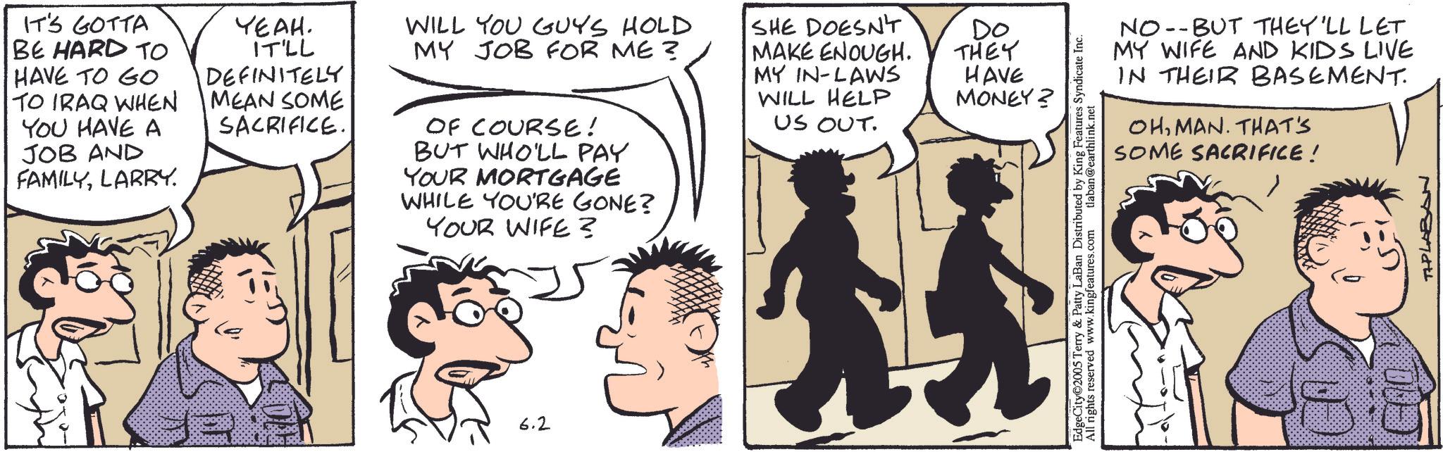 Comic book OCR: IT'S GOTTA BE HARD TO HAVE TO GO TO IRAQ WHEN YOU HAVE A JOB AND FAMILYLARRY. YEAH. IT'LL DEFINITELY MEAN SOME SACRIFICE. WILL YOU GUYS HOLD MY JOB FOR ME? OF COURSE! BUT WHO'LL PAY YOUR MORTGAGE WHILE YOU'RE GONE? YOUR WIFE? SHE DOESN'T MAKE ENOUGH. MY IN-LAWS WILL HELP US OUT. 6.2 Do THEY HAVE MONEY? NO-BUT THEY'LL LET MY WIFE AND KIDS LIVE IN THEIR BASEMENT. OHMAN. THAT'S SOME SACRIFICE! EdgeCity 2005 Terry & Patty LaBan Distributed by King Features Syndicate Inc. All rights reserved www.kingfeatures.com tlaban@earthlink.net TAPLABAN IT'S GOTTA BE HARD TO HAVE TO GO TO IRAQ WHEN YOU HAVE A JOB AND FAMILYLARRY . YEAH . IT'LL DEFINITELY MEAN SOME SACRIFICE . WILL YOU GUYS HOLD MY JOB FOR ME ? OF COURSE ! BUT WHO'LL PAY YOUR MORTGAGE WHILE YOU'RE GONE ? YOUR WIFE ? SHE DOESN'T MAKE ENOUGH . MY IN - LAWS WILL HELP US OUT . 6.2 Do THEY HAVE MONEY ? NO - BUT THEY'LL LET MY WIFE AND KIDS LIVE IN THEIR BASEMENT . OHMAN . THAT'S SOME SACRIFICE ! EdgeCity 2005 Terry & Patty LaBan Distributed by King Features Syndicate Inc. All rights reserved www.kingfeatures.com tlaban@earthlink.net TAPLABAN