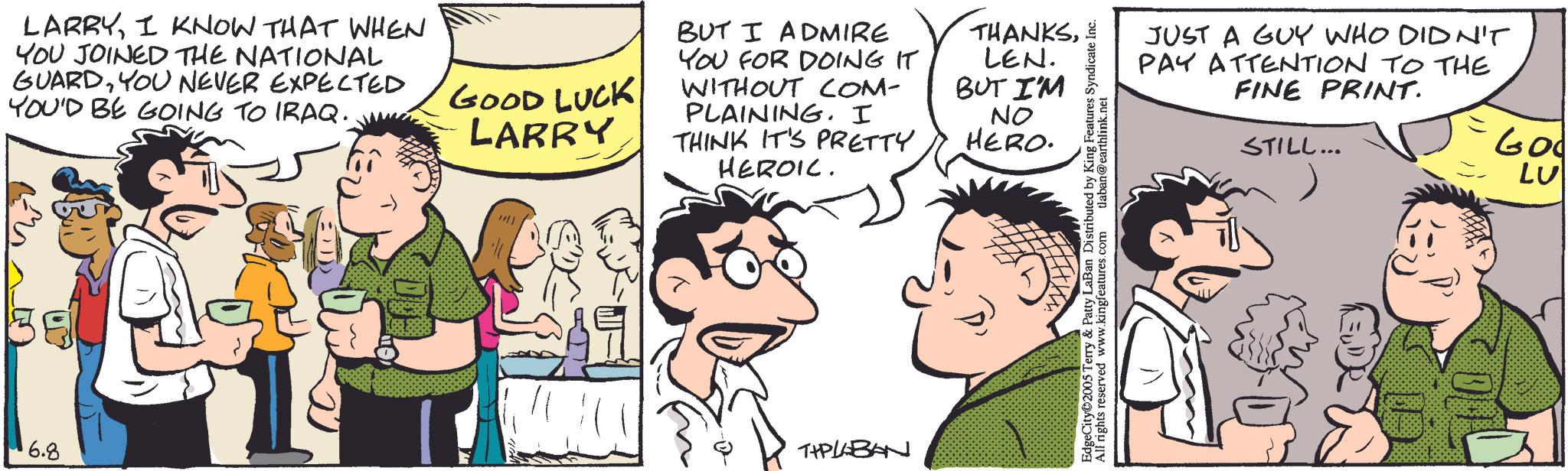 Comic book OCR: LARRYI KNOW THAT WHEN YOU JOINED THE NATIONAL GUARDYOU NEVER EXPECTED YOU'D BE GOING TO IRAQ. 6.8 GOOD LUCK LARRY BUT I ADMIRE YOU FOR DOING IT WITHOUT COM- PLAINING. I THINK IT'S PRETTY HEROIC. THPLABAN THANKSLEN. BUT I'M NO HERO. EdgeCity©2005 Terry & Patty LaBan Distributed by King Features Syndicate Inc. All rights reserved www.kingfeatures.com tlaban@earthlink.net JUST A GUY WHO DIDN'T PAY ATTENTION TO THE FINE PRINT. STILL... 600 LU LARRYI KNOW THAT WHEN YOU JOINED THE NATIONAL GUARDYOU NEVER EXPECTED YOU'D BE GOING TO IRAQ . 6.8 GOOD LUCK LARRY BUT I ADMIRE YOU FOR DOING IT WITHOUT COM- PLAINING . I THINK IT'S PRETTY HEROIC . THPLABAN THANKSLEN . BUT I'M NO HERO . EdgeCity © 2005 Terry & Patty LaBan Distributed by King Features Syndicate Inc. All rights reserved www.kingfeatures.com tlaban@earthlink.net JUST A GUY WHO DIDN'T PAY ATTENTION TO THE FINE PRINT . STILL ... 600 LU