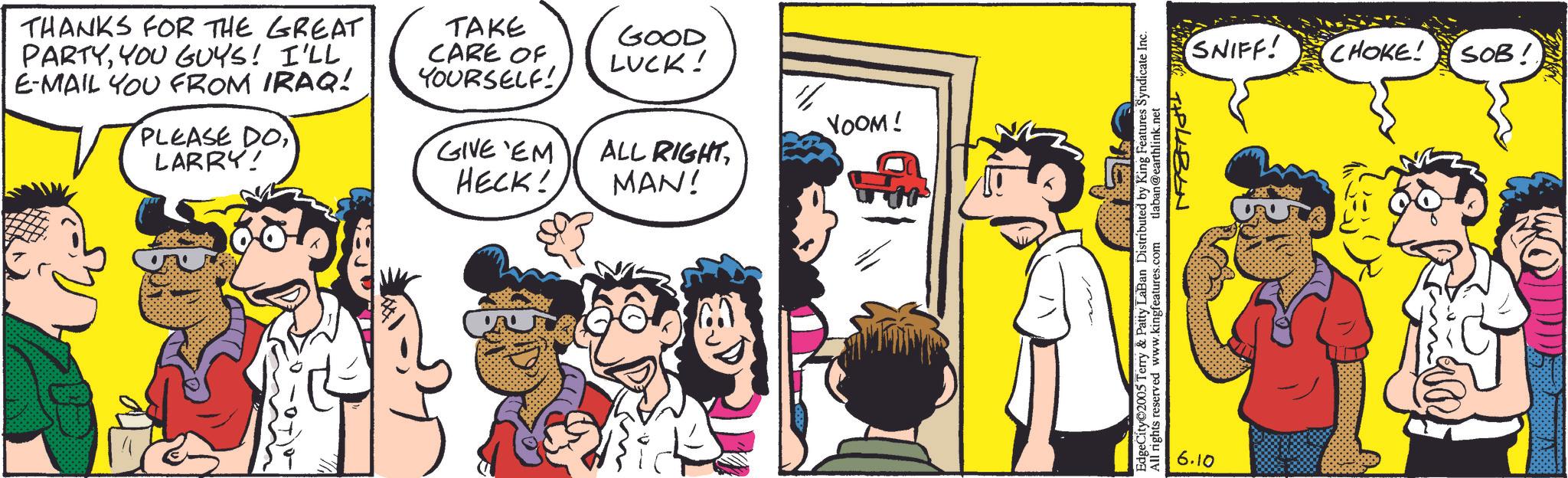 Publication OCR: THANKS FOR THE GREAT PARTYYOU GUYS! I'LL E-MAIL YOU FROM IRAQ! PLEASE DO LARRY! TAKE CARE OF YOURSELF! GIVE EM HECK! GOOD LUCK! YOOM! ALL RIGHT MAN! EdgeCity 2005 Terry & Patty LaBan Distributed by King Features Syndicate Inc. All rights reserved www.kingfeatures.com tlaban@earthlink.net 6.10 SNIFF! CHOKE! SOB! THANKS FOR THE GREAT PARTYYOU GUYS ! I'LL E - MAIL YOU FROM IRAQ ! PLEASE DO LARRY ! TAKE CARE OF YOURSELF ! GIVE EM HECK ! GOOD LUCK ! YOOM ! ALL RIGHT MAN ! EdgeCity 2005 Terry & Patty LaBan Distributed by King Features Syndicate Inc. All rights reserved www.kingfeatures.com tlaban@earthlink.net 6.10 SNIFF ! CHOKE ! SOB !