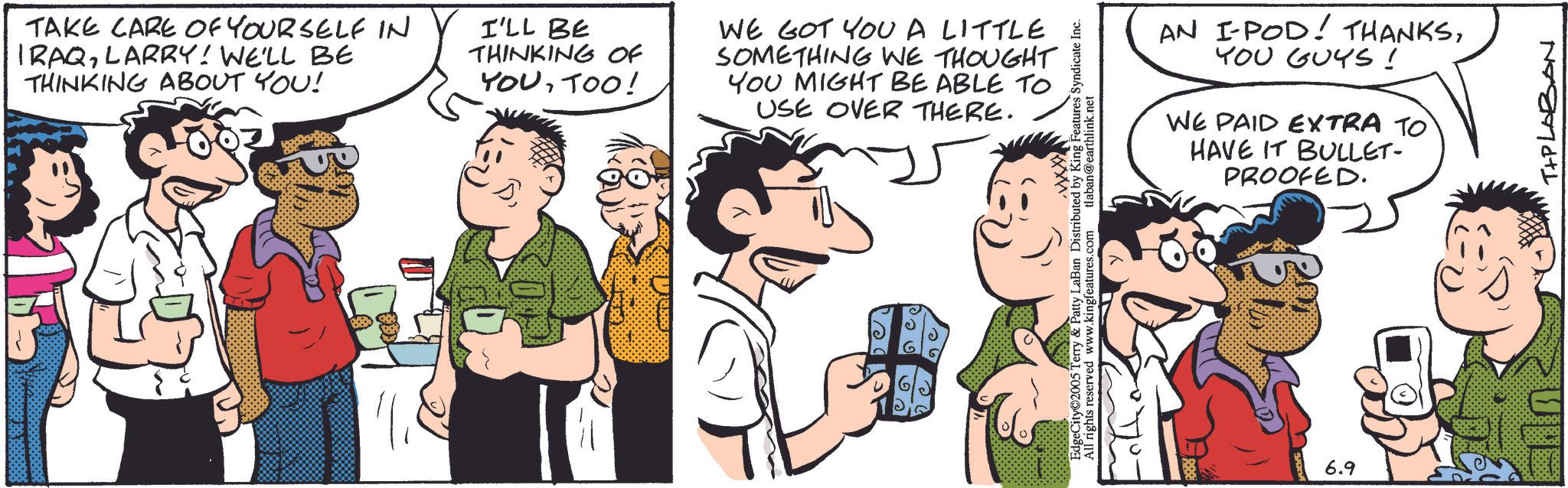 Comic book OCR: TAKE CARE OF YOURSELF IN IRAQLARRY! WE'LL BE THINKING ABOUT YOU! I'LL BE THINKING OF YOUTOO! WE GOT YOU A LITTLE SOMETHING WE THOUGHT YOU MIGHT BE ABLE TO USE OVER THERE. ? ?? 96 AN I-POD! THANKSYOU GUYS! WE PAID EXTRA TO HAVE IT BULLET- PROOFED. ng Features Syndicate Inc. King rights re&Patty Laban Haearthlink.net www.kingfeatures.com 6.9 T+PLABAN TAKE CARE OF YOURSELF IN IRAQLARRY ! WE'LL BE THINKING ABOUT YOU ! I'LL BE THINKING OF YOUTOO ! WE GOT YOU A LITTLE SOMETHING WE THOUGHT YOU MIGHT BE ABLE TO USE OVER THERE . ? ?? 96 AN I - POD ! THANKSYOU GUYS ! WE PAID EXTRA TO HAVE IT BULLET- PROOFED . ng Features Syndicate Inc. King rights re & Patty Laban Haearthlink.net www.kingfeatures.com 6.9 T + PLABAN