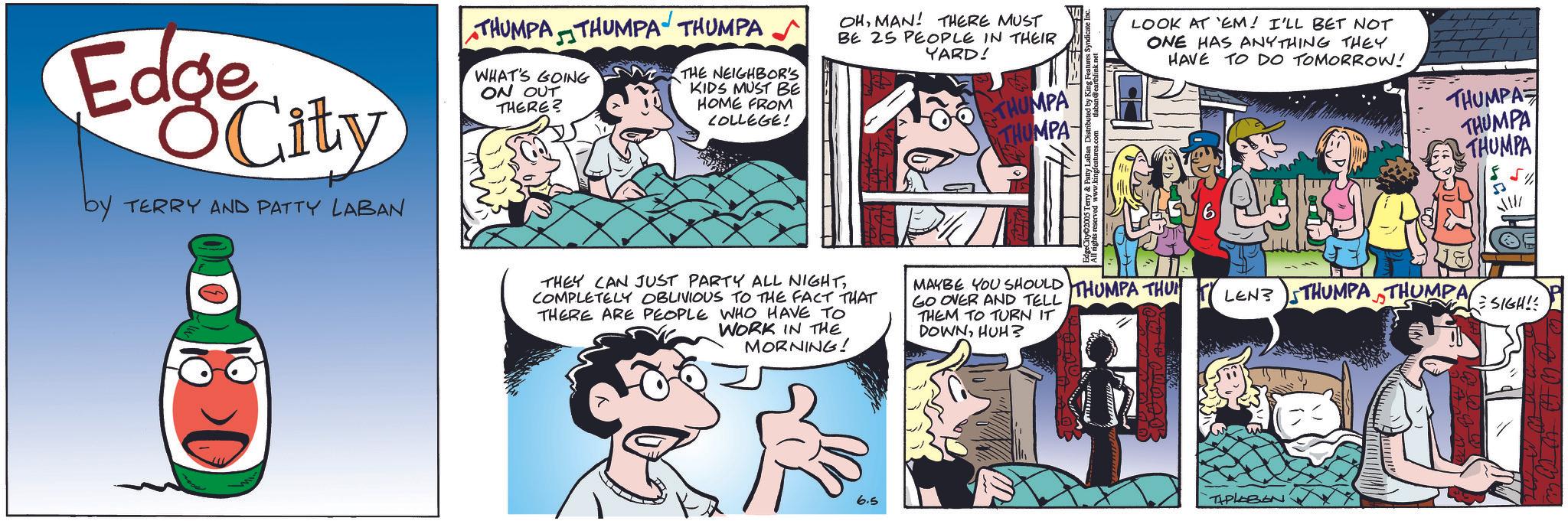 Publication OCR: LOOK AT 'EM! I'LL BET NOT ONE HAS ANYTHING THEY HAVE TO DO TOMORROW! THUMPA Edge City by TERRY AND PATTY LABAN THUMPA THUMPA THUMPA WHAT'S GOING ON OUT THERE? THE NEIGHBOR'S KIDS MUST BE HOME FROM COLLEGE! OHMAN! THERE MUST BE 25 PEOPLE IN THEIR YARD! THUMPA 4 THEY CAN JUST PARTY ALL NIGHTCOMPLETELY OBLIVIOUS TO THE FACT THAT THERE ARE PEOPLE WHO HAVE TO WORK IN THE MORNING! MAYBE YOU SHOULD THUMPA THU GO OVER AND TELL THEM TO TURN IT DOWNHUH? 6.5 THUMPA THUMPA THUMPA LEN? THUMPATHUMPA SIGH!! TIPLABON A W W W LOOK AT ' EM ! I'LL BET NOT ONE HAS ANYTHING THEY HAVE TO DO TOMORROW ! THUMPA Edge City by TERRY AND PATTY LABAN THUMPA THUMPA THUMPA WHAT'S GOING ON OUT THERE ? THE NEIGHBOR'S KIDS MUST BE HOME FROM COLLEGE ! OHMAN ! THERE MUST BE 25 PEOPLE IN THEIR YARD ! THUMPA 4 THEY CAN JUST PARTY ALL NIGHTCOMPLETELY OBLIVIOUS TO THE FACT THAT THERE ARE PEOPLE WHO HAVE TO WORK IN THE MORNING ! MAYBE YOU SHOULD THUMPA THU GO OVER AND TELL THEM TO TURN IT DOWNHUH ? 6.5 THUMPA THUMPA THUMPA LEN ? THUMPATHUMPA SIGH !! TIPLABON A W W W