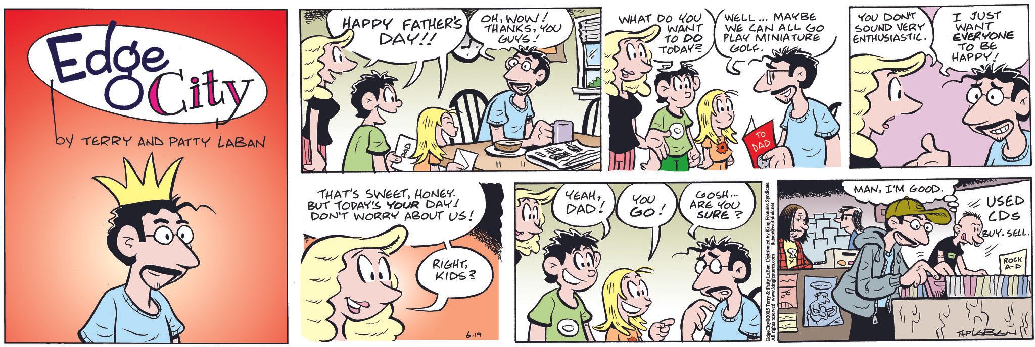 Animation OCR: Edge City by TERRY AND PATTY LABAN M HAPPY FATHER'S DAY!! OHWOW! THANKSYOU GUYS! THAT'S SWEETHONEY. BUT TODAY'S YOUR DAY! DON'T WORRY ABOUT US! YEAHDAD! ?? RIGHTKIDS? 6.19 WHAT DO YOU WANT TO DO TODAY? WELL... MAYBE WE CAN ALL GO PLAY MINIATURE GOLF. YOU DON'T SOUND VERY ENTHUSIASTIC. I JUST WANT EVERYONE TO BE HAPPY! You GO! GOSH... ARE YOU SURE? TO DAD ights reserved www.kingfeatures.com tlaban@earthlink.net P.4 MANI'M GOOD. USED CDs BUY. SELL. THPLABL ROCK A-D Edge City by TERRY AND PATTY LABAN M HAPPY FATHER'S DAY !! OHWOW ! THANKSYOU GUYS ! THAT'S SWEETHONEY . BUT TODAY'S YOUR DAY ! DON'T WORRY ABOUT US ! YEAHDAD ! ?? RIGHTKIDS ? 6.19 WHAT DO YOU WANT TO DO TODAY ? WELL ... MAYBE WE CAN ALL GO PLAY MINIATURE GOLF . YOU DON'T SOUND VERY ENTHUSIASTIC . I JUST WANT EVERYONE TO BE HAPPY ! You GO ! GOSH ... ARE YOU SURE ? TO DAD ights reserved www.kingfeatures.com tlaban@earthlink.net P.4 MANI'M GOOD . USED CDs BUY . SELL . THPLABL ROCK A - D