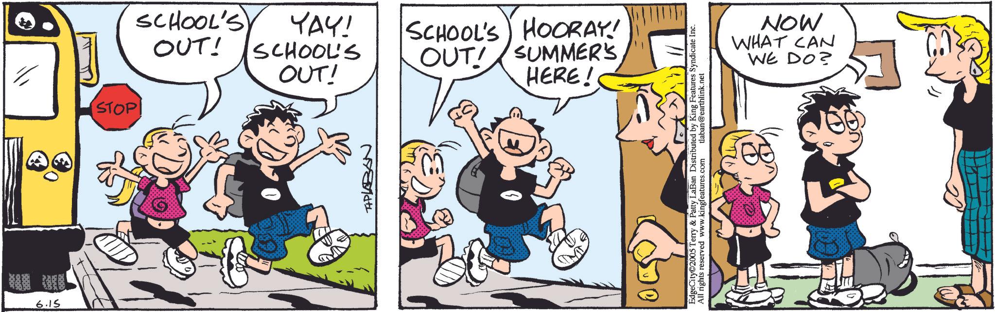 Comic book OCR: 6.15 STOP OUT! SCHOOL'S YAY! SCHOOL'S OUT! TIPLABAN OUT! SUMMER'S HERE! SCHOOL'S HOORAY! EdgeCity 2005 Terry & Patty LaBan Distributed by King Features Syndicate Inc. All rights reserved www.kingfeatures.com tlaban@earthlink.net MON WE DO? WHAT CAN 6.15 STOP OUT ! SCHOOL'S YAY ! SCHOOL'S OUT ! TIPLABAN OUT ! SUMMER'S HERE ! SCHOOL'S HOORAY ! EdgeCity 2005 Terry & Patty LaBan Distributed by King Features Syndicate Inc. All rights reserved www.kingfeatures.com tlaban@earthlink.net MON WE DO ? WHAT CAN