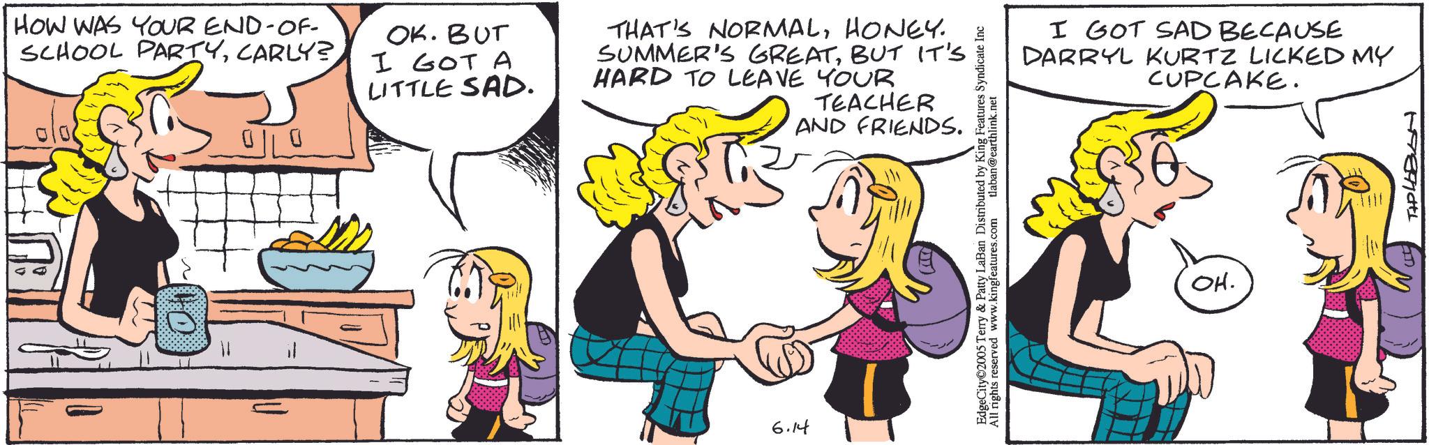 Comic book OCR: HOW WAS YOUR END-OF- SCHOOL PARTYCARLY? 0||0 OK. BUT I GOT A LITTLE SAD. THAT'S NORMALHONEY. SUMMER'S GREATBUT IT'S HARD TO LEAVE YOUR TEACHER AND FRIENDS. 11 6.14 I GOT SAD BECAUSE DARRYL KURTZ LICKED MY CUPCAKE. EdgeCity©2005 Terry & Patty LaBan Distributed by King Features Syndicate Inc All rights reserved www.kingfeatures.com laban@earthlink.net OH. TIPLEBAN HOW WAS YOUR END - OF- SCHOOL PARTYCARLY ? 0 || 0 OK . BUT I GOT A LITTLE SAD . THAT'S NORMALHONEY . SUMMER'S GREATBUT IT'S HARD TO LEAVE YOUR TEACHER AND FRIENDS . 11 6.14 I GOT SAD BECAUSE DARRYL KURTZ LICKED MY CUPCAKE . EdgeCity © 2005 Terry & Patty LaBan Distributed by King Features Syndicate Inc All rights reserved www.kingfeatures.com laban@earthlink.net OH . TIPLEBAN