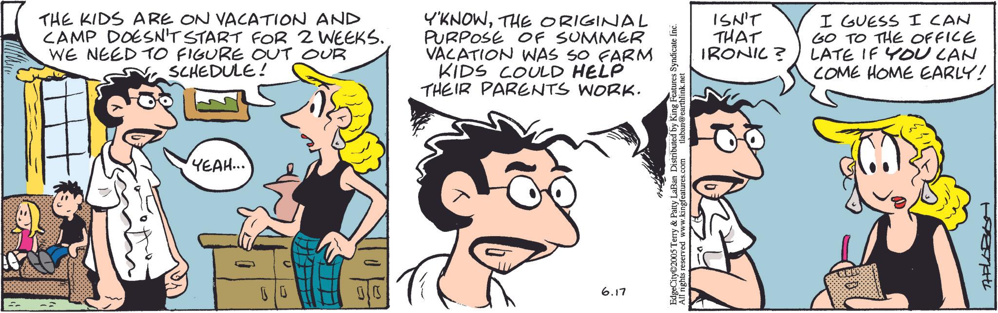 Animation OCR: THE KIDS ARE ON VACATION AND CAMP DOESN'T START FOR 2 WEEKS. WE NEED TO FIGURE OUT OUR SCHEDULE! Y'KNOWTHE ORIGINAL PURPOSE OF SUMMER VACATION WAS SO FARM KIDS COULD HELP THEIR PARENTS WORK. YEAH... 00 010 6.17 EdgeCity 2005 Terry & Patty LaBan Distributed by King Features Syndicate Inc. All rights reserved www.kingfeatures.com tlaban@earthlink.net ISN'T THAT IRONIC? I GUESS I CAN GO TO THE OFFICE LATE IF YOU CAN COME HOME EARLY! THELOBOH THE KIDS ARE ON VACATION AND CAMP DOESN'T START FOR 2 WEEKS . WE NEED TO FIGURE OUT OUR SCHEDULE ! Y'KNOWTHE ORIGINAL PURPOSE OF SUMMER VACATION WAS SO FARM KIDS COULD HELP THEIR PARENTS WORK . YEAH ... 00 010 6.17 EdgeCity 2005 Terry & Patty LaBan Distributed by King Features Syndicate Inc. All rights reserved www.kingfeatures.com tlaban@earthlink.net ISN'T THAT IRONIC ? I GUESS I CAN GO TO THE OFFICE LATE IF YOU CAN COME HOME EARLY ! THELOBOH