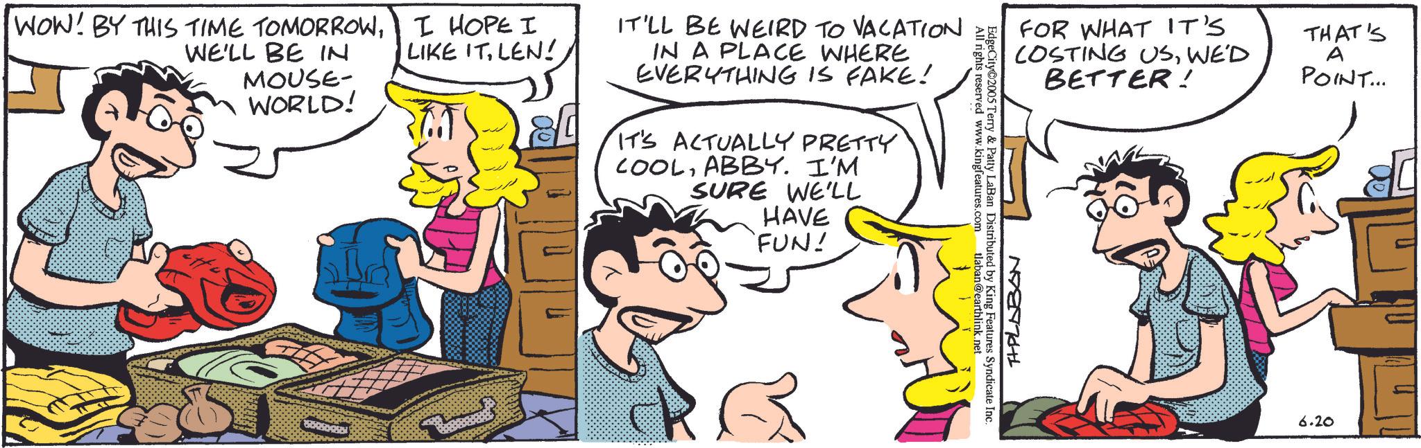 Comedy OCR: WOW! BY THIS TIME TOMORROWWE'LL BE IN MOUSE- WORLD! I HOPE I LIKE ITLEN! IT'LL BE WEIRD TO VACATION IN A PLACE WHERE EVERYTHING IS FAKE! IT'S ACTUALLY PRETTY COOLABBY. I'M SURE WE'LL HAVE 'FUN! 8000 All rights reserved www.kingfeatures.com tlaban@earthlink.net EdgeCity 2005 Terry & Patty LaBan Distributed by King Features Syndicate Inc. FOR WHAT IT'S COSTING USWE'D BETTER! T+PLABON THAT'S A POINT... 6.20 WOW ! BY THIS TIME TOMORROWWE'LL BE IN MOUSE- WORLD ! I HOPE I LIKE ITLEN ! IT'LL BE WEIRD TO VACATION IN A PLACE WHERE EVERYTHING IS FAKE ! IT'S ACTUALLY PRETTY COOLABBY . I'M SURE WE'LL HAVE ' FUN ! 8000 All rights reserved www.kingfeatures.com tlaban@earthlink.net EdgeCity 2005 Terry & Patty LaBan Distributed by King Features Syndicate Inc. FOR WHAT IT'S COSTING USWE'D BETTER ! T + PLABON THAT'S A POINT ... 6.20