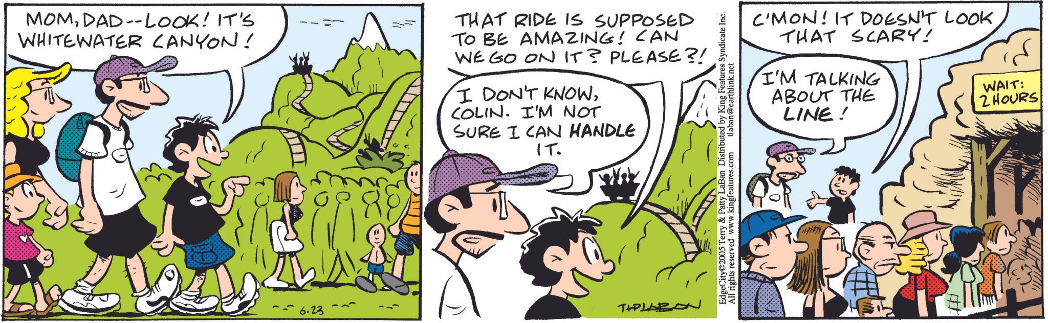 Sharing OCR: MOMDAD--LOOK! IT'S WHITEWATER CANYON! THAT RIDE IS SUPPOSED TO BE AMAZING! CAN WE GO ON IT? PLEASE?! I DON'T KNOWCOLIN. I'M NOT SURE I CAN HANDLE IT. -6.23 TIPLABON C'MON! IT DOESN'T LOOK THAT SCARY! I'M TALKING ABOUT THE LINE! WAIT: 2 HOURS EdgeCity©2005 Terry & Patty LaBan Distributed by King Features Syndicate Inc. All rights reserved www.kingfeatures.com tlaban@earthlink.net MOMDAD -- LOOK ! IT'S WHITEWATER CANYON ! THAT RIDE IS SUPPOSED TO BE AMAZING ! CAN WE GO ON IT ? PLEASE ?! I DON'T KNOWCOLIN . I'M NOT SURE I CAN HANDLE IT . -6.23 TIPLABON C'MON ! IT DOESN'T LOOK THAT SCARY ! I'M TALKING ABOUT THE LINE ! WAIT : 2 HOURS EdgeCity © 2005 Terry & Patty LaBan Distributed by King Features Syndicate Inc. All rights reserved www.kingfeatures.com tlaban@earthlink.net