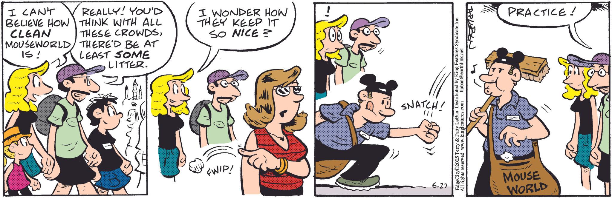 Animation OCR: I CAN'T BELIEVE HOW REALLY! YOU'D THINK WITH ALL CLEAN THESE CROWDSMOUSEWORLD THERE'D BE AT IS! LEAST SOME LITTER. I WONDER HOW THEY KEEP IT SO NICE? SNATCH! TAPLEBON EdgeCity 2005 Terry & Patty LaBan Distributed by King Features Syndicate Inc. All rights reserved www.kingfeatures.com tlaban@earthlink.net FWIP! 6.27 PRACTICE! //// MOUSE WORLD I CAN'T BELIEVE HOW REALLY ! YOU'D THINK WITH ALL CLEAN THESE CROWDSMOUSEWORLD THERE'D BE AT IS ! LEAST SOME LITTER . I WONDER HOW THEY KEEP IT SO NICE ? SNATCH ! TAPLEBON EdgeCity 2005 Terry & Patty LaBan Distributed by King Features Syndicate Inc. All rights reserved www.kingfeatures.com tlaban@earthlink.net FWIP ! 6.27 PRACTICE ! //// MOUSE WORLD