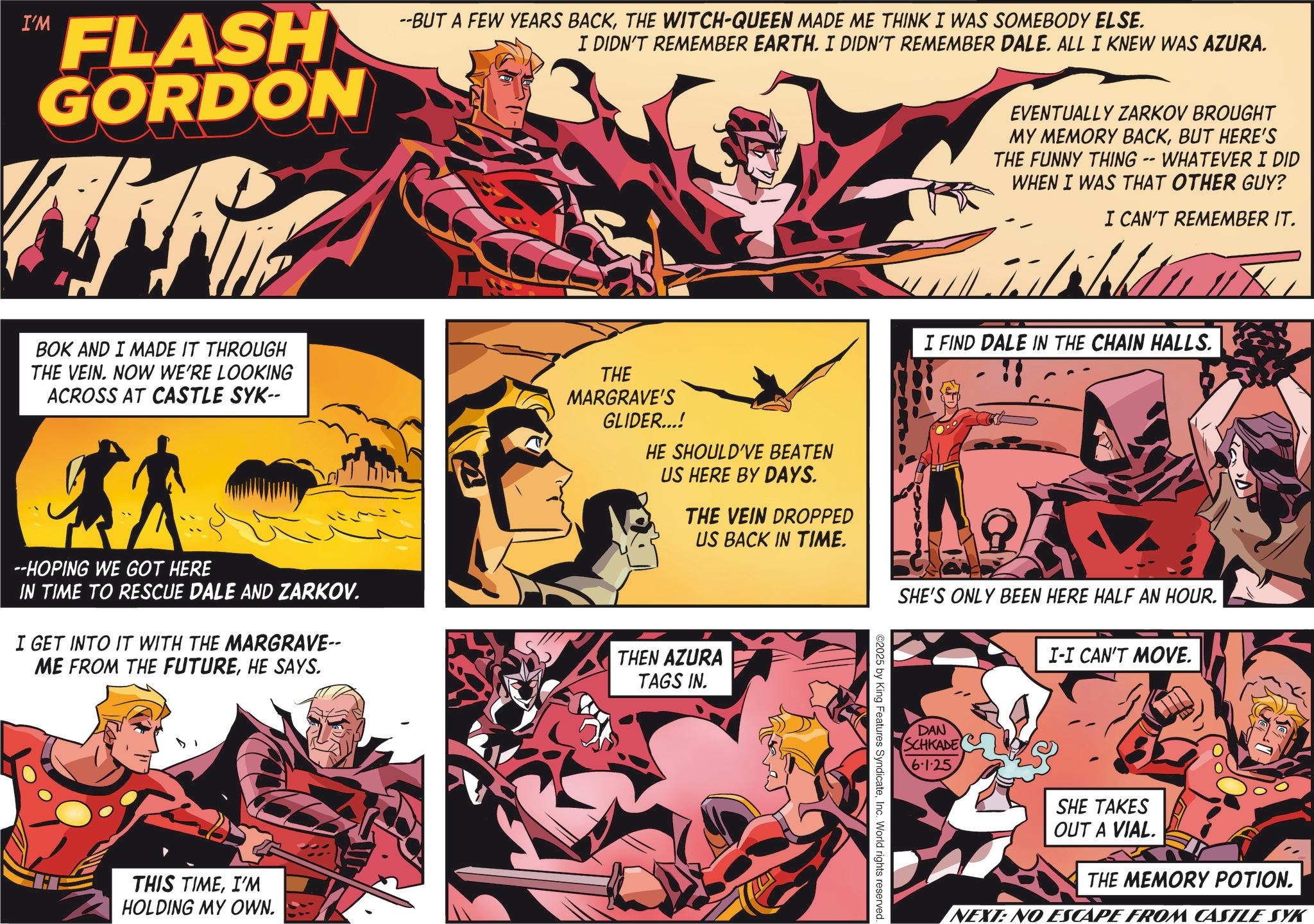 Hero OCR: I'M FLASH GORDON WHA --BUT A FEW YEARS BACKTHE WITCH-QUEEN MADE ME THINK I WAS SOMEBODY ELSE. I DIDN'T REMEMBER EARTH. I DIDN'T REMEMBER DALE. ALL I KNEW WAS AZURA. EVENTUALLY ZARKOV BROUGHT MY MEMORY BACKBUT HERE'S THE FUNNY THING -- WHATEVER I DID WHEN I WAS THAT OTHER GUY? I CAN'T REMEMBER IT. I FIND DALE IN THE CHAIN HALLS. BOK AND I MADE IT THROUGH THE VEIN. NOW WE'RE LOOKING ACROSS AT CASTLE SYK-- --HOPING WE GOT HERE IN TIME TO RESCUE DALE AND ZARKOV. I GET INTO IT WITH THE MARGRAVE-- ME FROM THE FUTUREHE SAYS. THE MARGRAVE'S GLIDER...! HE SHOULD'VE BEATEN US HERE BY DAYS. THE VEIN DROPPED US BACK IN TIME. THEN AZURA TAGS IN. A SHE'S ONLY BEEN HERE HALF AN HOUR. I-I CAN'T MOVE. THIS TIMEI'M HOLDING MY OWN. ©2025 by King Features SyndicateInc. World rights reserved. DAN SCHKADE 6.1.25 SHE TAKES OUT A VIAL. THE MEMORY POTION. NEXT: NO ESCAPE FROM CASTLE SYK I'M FLASH GORDON WHA --BUT A FEW YEARS BACKTHE WITCH - QUEEN MADE ME THINK I WAS SOMEBODY ELSE . I DIDN'T REMEMBER EARTH . I DIDN'T REMEMBER DALE . ALL I KNEW WAS AZURA . EVENTUALLY ZARKOV BROUGHT MY MEMORY BACKBUT HERE'S THE FUNNY THING -- WHATEVER I DID WHEN I WAS THAT OTHER GUY ? I CAN'T REMEMBER IT . I FIND DALE IN THE CHAIN HALLS . BOK AND I MADE IT THROUGH THE VEIN . NOW WE'RE LOOKING ACROSS AT CASTLE SYK-- --HOPING WE GOT HERE IN TIME TO RESCUE DALE AND ZARKOV . I GET INTO IT WITH THE MARGRAVE-- ME FROM THE FUTUREHE SAYS . THE MARGRAVE'S GLIDER ... ! HE SHOULD'VE BEATEN US HERE BY DAYS . THE VEIN DROPPED US BACK IN TIME . THEN AZURA TAGS IN . A SHE'S ONLY BEEN HERE HALF AN HOUR . I - I CAN'T MOVE . THIS TIMEI'M HOLDING MY OWN . © 2025 by King Features SyndicateInc. World rights reserved . DAN SCHKADE 6.1.25 SHE TAKES OUT A VIAL . THE MEMORY POTION . NEXT : NO ESCAPE FROM CASTLE SYK