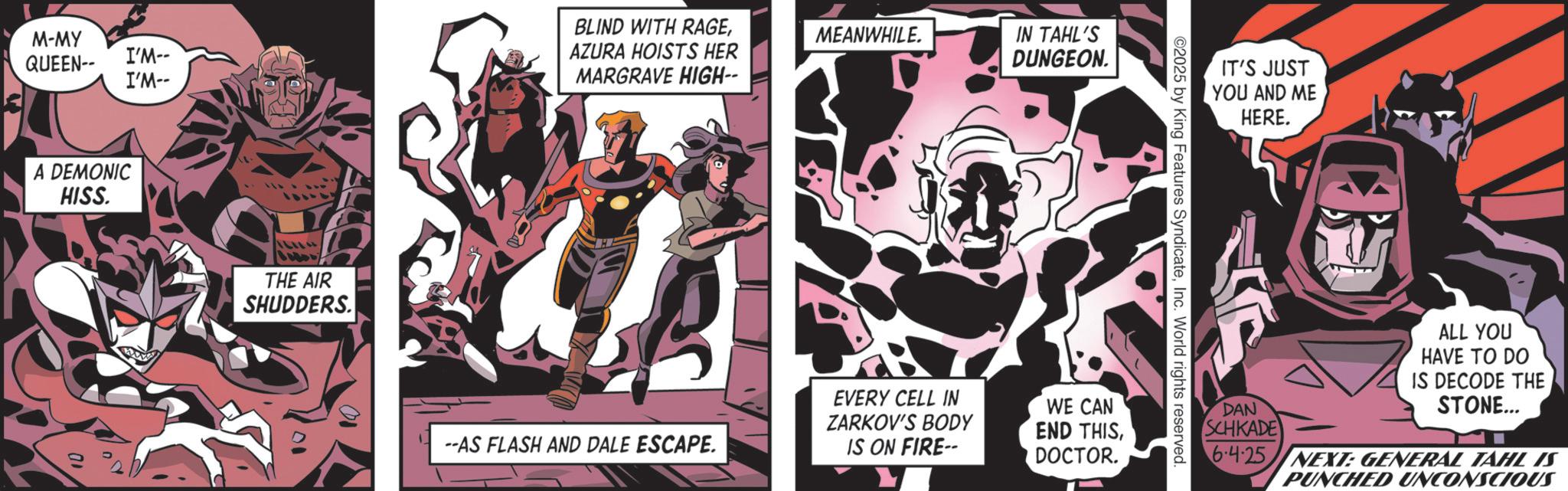 Publication OCR: M-MY QUEEN-- I'M-- I'M-- A DEMONIC HISS. ALL THE AIR SHUDDERS. BLIND WITH RAGEAZURA HOISTS HER MARGRAVE HIGH- MEANWHILE. --AS FLASH AND DALE ESCAPE. EVERY CELL IN ZARKOV'S BODY IS ON FIRE-- IN TAHL'S DUNGEON. WE CAN END THISDOCTOR. IT'S JUST YOU AND ME HERE. ©2025 by King Features SyndicateInc. World rights reserved. ALL YOU HAVE TO DO IS DECODE THE DAN SCHKADE STONE... 6.4.25 NEXT: GENERAL TAHL IS PUNCHED UNCONSCIOUS M - MY QUEEN-- I'M-- I'M-- A DEMONIC HISS . ALL THE AIR SHUDDERS . BLIND WITH RAGEAZURA HOISTS HER MARGRAVE HIGH- MEANWHILE . --AS FLASH AND DALE ESCAPE . EVERY CELL IN ZARKOV'S BODY IS ON FIRE-- IN TAHL'S DUNGEON . WE CAN END THISDOCTOR . IT'S JUST YOU AND ME HERE . © 2025 by King Features SyndicateInc. World rights reserved . ALL YOU HAVE TO DO IS DECODE THE DAN SCHKADE STONE ... 6.4.25 NEXT : GENERAL TAHL IS PUNCHED UNCONSCIOUS