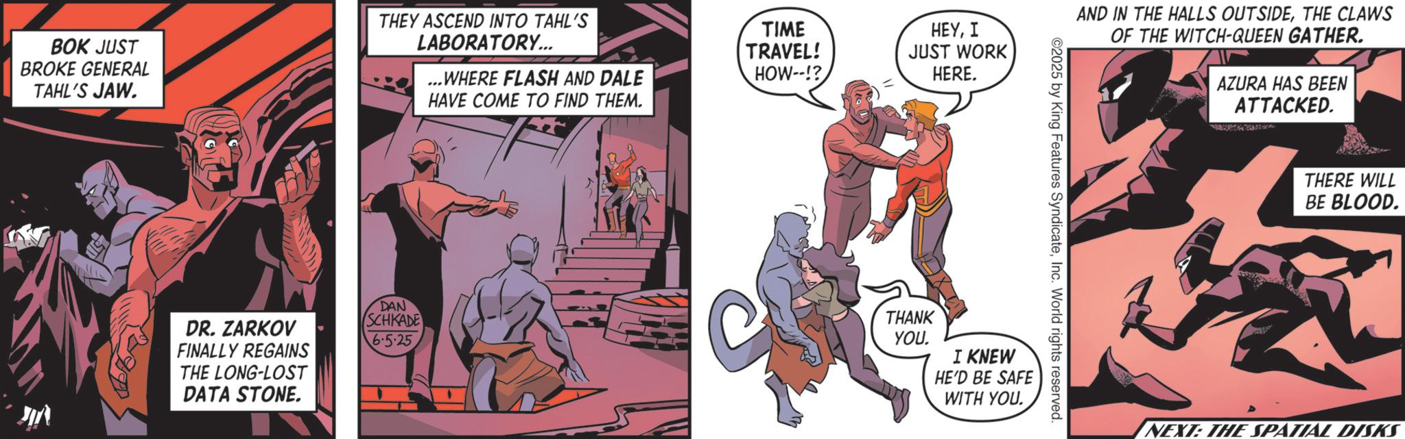 Hero OCR: BOK JUST BROKE GENERAL TAHL'S JAW. THEY ASCEND INTO TAHL'S TIME HEYI LABORATORY... TRAVEL! ...WHERE FLASH AND DALE HOW--!? JUST WORK HERE. HAVE COME TO FIND THEM. DAN DR. ZARKOV FINALLY REGAINS THE LONG-LOST DATA STONE. SCHKADE 6.5-25 AND IN THE HALLS OUTSIDETHE CLAWS OF THE WITCH-QUEEN GATHER. AZURA HAS BEEN ATTACKED. 02025 by King Features SyndicateInc. World rights reserved. THANK YOU. I KNEW HE'D BE SAFE WITH YOU. THERE WILL BE BLOOD. NEXT: THE SPATIAL DISKS BOK JUST BROKE GENERAL TAHL'S JAW . THEY ASCEND INTO TAHL'S TIME HEYI LABORATORY ... TRAVEL ! ... WHERE FLASH AND DALE HOW-- !? JUST WORK HERE . HAVE COME TO FIND THEM . DAN DR . ZARKOV FINALLY REGAINS THE LONG - LOST DATA STONE . SCHKADE 6.5-25 AND IN THE HALLS OUTSIDETHE CLAWS OF THE WITCH - QUEEN GATHER . AZURA HAS BEEN ATTACKED . 02025 by King Features SyndicateInc. World rights reserved . THANK YOU . I KNEW HE'D BE SAFE WITH YOU . THERE WILL BE BLOOD . NEXT : THE SPATIAL DISKS