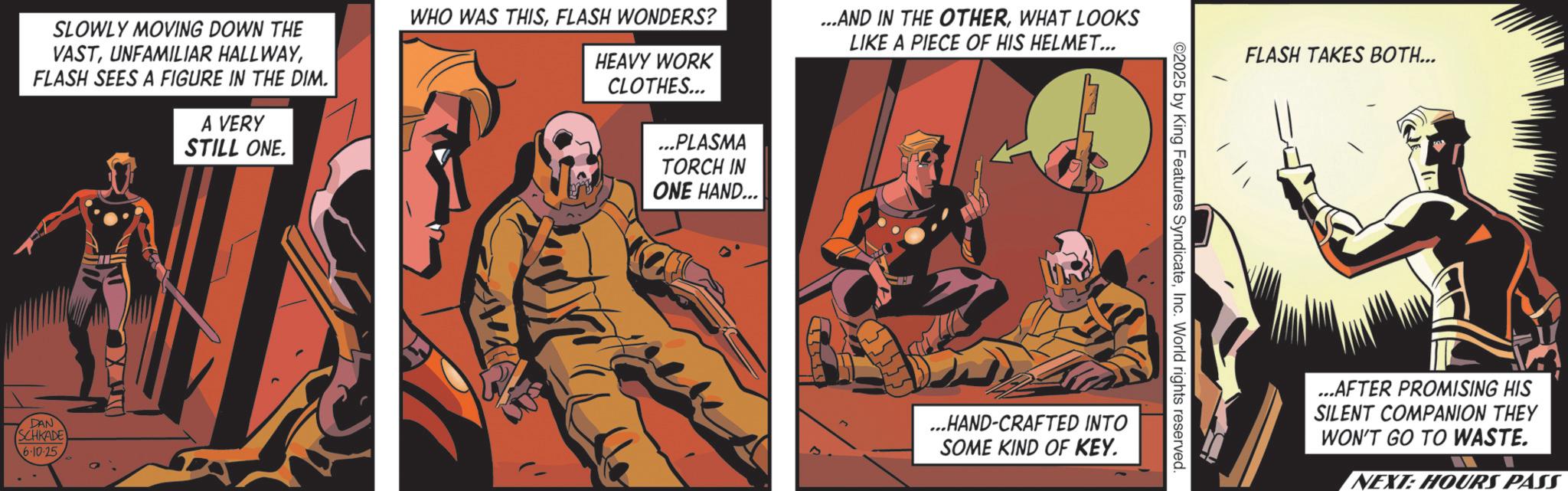 Hero OCR: SLOWLY MOVING DOWN THE VASTFLASH SEES A FIGURE IN THE DIM. A VERY STILL ONE. WHO WAS THISFLASH WONDERS? HEAVY WORK CLOTHES... ...PLASMA TORCH IN ONE HAND... ...AND IN THE OTHERWHAT LOOKS LIKE A PIECE OF HIS HELMET... DAN SCHKADE 6.10.25 FLASH TAKES BOTH... ©2025 by King Features SyndicateInc. World rights reserved. ...HAND-CRAFTED INTO SOME KIND OF KEY. ...AFTER PROMISING HIS SILENT COMPANION THEY WON'T GO TO WASTE. NEXT: HOURS PASS SLOWLY MOVING DOWN THE VASTUNFAMILIAR HALLWAYFLASH SEES A FIGURE IN THE DIM . A VERY STILL ONE . WHO WAS THISFLASH WONDERS ? HEAVY WORK CLOTHES ... ... PLASMA TORCH IN ONE HAND ... ... AND IN THE OTHERWHAT LOOKS LIKE A PIECE OF HIS HELMET ... DAN SCHKADE 6.10.25 FLASH TAKES BOTH ... © 2025 by King Features SyndicateInc. World rights reserved . ... HAND - CRAFTED INTO SOME KIND OF KEY . ... AFTER PROMISING HIS SILENT COMPANION THEY WON'T GO TO WASTE . NEXT : HOURS PASS