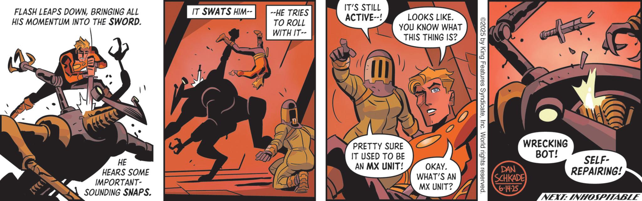 Comic book OCR: FLASH LEAPS DOWNBRINGING ALL HIS MOMENTUM INTO THE SWORD. IT SWATS HIM-- --HE TRIES TO ROLL TH HE HEARS SOME IMPORTANT- SOUNDING SNAPS. WITH IT-- ????? IT'S STILL ACTIVE--! LOOKS LIKE. YOU KNOW WHAT THIS THING IS? PRETTY SURE IT USED TO BE AN MX UNIT! OKAY. WHAT'S AN MX UNIT? ©2025 by King Features SyndicateInc. World rights reserved. DAN WRECKING BOT! SELF- REPAIRING! SCHKADE 6-14-25 NEXT: INHOSPITABLE FLASH LEAPS DOWNBRINGING ALL HIS MOMENTUM INTO THE SWORD . IT SWATS HIM-- --HE TRIES TO ROLL TH HE HEARS SOME IMPORTANT- SOUNDING SNAPS . WITH IT-- ???? ? IT'S STILL ACTIVE-- ! LOOKS LIKE . YOU KNOW WHAT THIS THING IS ? PRETTY SURE IT USED TO BE AN MX UNIT ! OKAY . WHAT'S AN MX UNIT ? © 2025 by King Features SyndicateInc. World rights reserved . DAN WRECKING BOT ! SELF- REPAIRING ! SCHKADE 6-14-25 NEXT : INHOSPITABLE