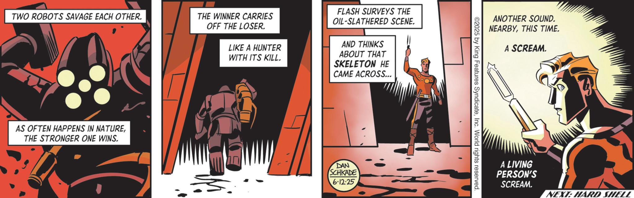 Comics OCR: TWO ROBOTS SAVAGE EACH OTHER. AS OFTEN HAPPENS IN NATURETHE STRONGER ONE WINS. THE WINNER CARRIES OFF THE LOSER. LIKE A HUNTER WITH ITS KILL. FLASH SURVEYS THE OIL-SLATHERED SCENE. AND THINKS ABOUT THAT SKELETON HE CAME ACROSS... DAN SCHKADE 6·12-25 ANOTHER SOUND. NEARBYTHIS TIME. A SCREAM. ©2025 by King Features SyndicateInc. World rights reserved. A LIVING PERSON'S SCREAM. NEXT: HARD SHELL TWO ROBOTS SAVAGE EACH OTHER . AS OFTEN HAPPENS IN NATURETHE STRONGER ONE WINS . THE WINNER CARRIES OFF THE LOSER . LIKE A HUNTER WITH ITS KILL . FLASH SURVEYS THE OIL - SLATHERED SCENE . AND THINKS ABOUT THAT SKELETON HE CAME ACROSS ... DAN SCHKADE 6 · 12-25 ANOTHER SOUND . NEARBYTHIS TIME . A SCREAM . © 2025 by King Features SyndicateInc. World rights reserved . A LIVING PERSON'S SCREAM . NEXT : HARD SHELL