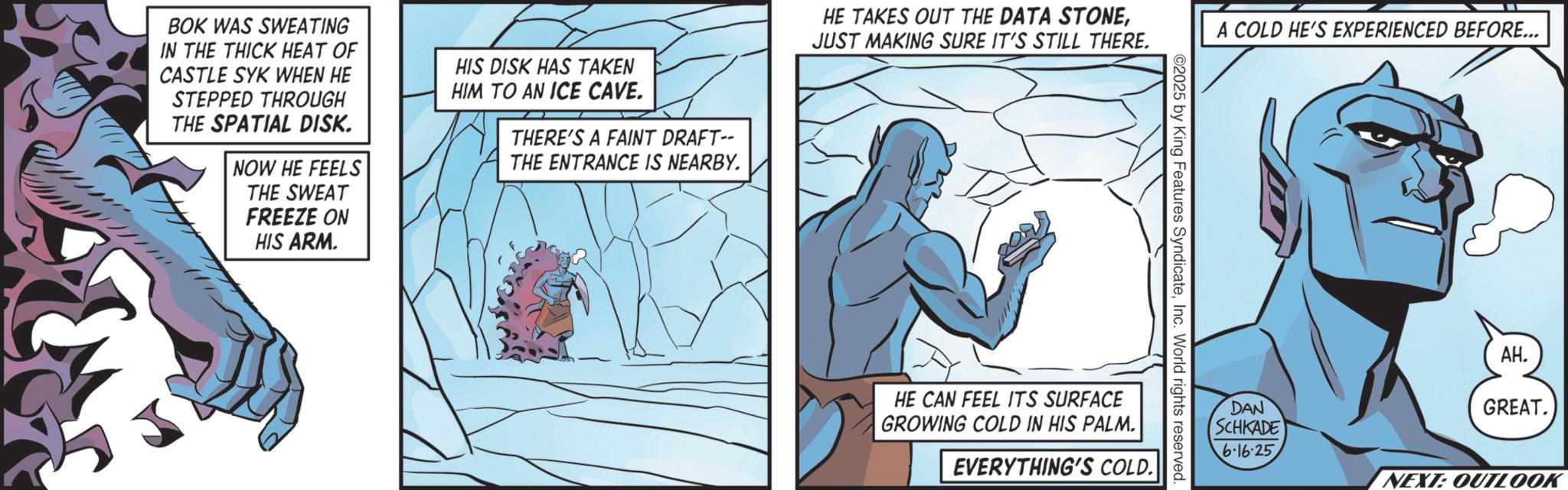 Animated cartoon OCR: BOK WAS SWEATING IN THE THICK HEAT OF CASTLE SYK WHEN HE STEPPED THROUGH THE SPATIAL DISK. NOW HE FEELS THE SWEAT FREEZE ON HIS ARM. HIS DISK HAS TAKEN HIM TO AN ICE CAVE. THERE'S A FAINT DRAFT-- THE ENTRANCE IS NEARBY. HE TAKES OUT THE DATA STONEJUST MAKING SURE IT'S STILL THERE. A COLD HE'S EXPERIENCED BEFORE... ©2025 by King Features SyndicateInc. World rights reserved. HE CAN FEEL ITS SURFACE GROWING COLD IN HIS PALM. EVERYTHING'S COLD. DAN SCHKADE 6.16.25 AH. GREAT. NEXT: OUTLOOK BOK WAS SWEATING IN THE THICK HEAT OF CASTLE SYK WHEN HE STEPPED THROUGH THE SPATIAL DISK . NOW HE FEELS THE SWEAT FREEZE ON HIS ARM . HIS DISK HAS TAKEN HIM TO AN ICE CAVE . THERE'S A FAINT DRAFT-- THE ENTRANCE IS NEARBY . HE TAKES OUT THE DATA STONEJUST MAKING SURE IT'S STILL THERE . A COLD HE'S EXPERIENCED BEFORE ... © 2025 by King Features SyndicateInc. World rights reserved . HE CAN FEEL ITS SURFACE GROWING COLD IN HIS PALM . EVERYTHING'S COLD . DAN SCHKADE 6.16.25 AH . GREAT . NEXT : OUTLOOK