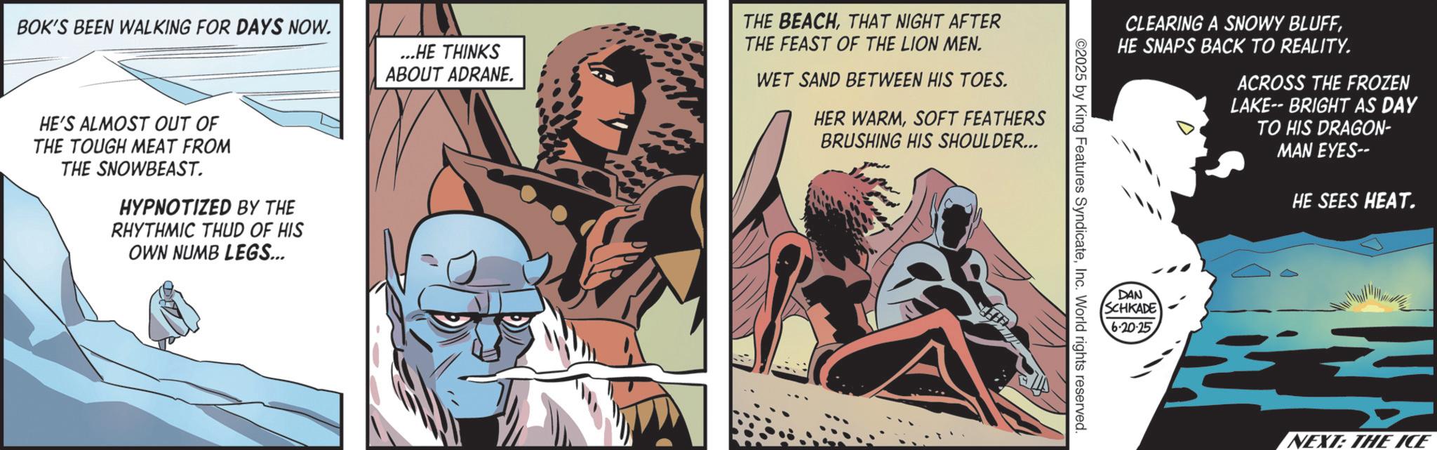 Publication OCR: BOK'S BEEN WALKING FOR DAYS NOW. ...HE THINKS ABOUT ADRANE. THE BEACHTHAT NIGHT AFTER THE FEAST OF THE LION MEN. WET SAND BETWEEN HIS TOES. HER WARMSOFT FEATHERS BRUSHING HIS SHOULDER... HE'S ALMOST OUT OF THE TOUGH MEAT FROM THE SNOWBEAST. HYPNOTIZED BY THE RHYTHMIC THUD OF HIS OWN NUMB LEGS... CLEARING A SNOWY BLUFFHE SNAPS BACK TO REALITY. ACROSS THE FROZEN LAKE-- BRIGHT AS DAY TO HIS DRAGON- MAN EYES-- HE SEES HEAT. ©2025 by King Features SyndicateInc. World rights reserved. DAN SCHKADE 6-20-25 NEXT: THE ICE BOK'S BEEN WALKING FOR DAYS NOW . ... HE THINKS ABOUT ADRANE . THE BEACHTHAT NIGHT AFTER THE FEAST OF THE LION MEN . WET SAND BETWEEN HIS TOES . HER WARMSOFT FEATHERS BRUSHING HIS SHOULDER ... HE'S ALMOST OUT OF THE TOUGH MEAT FROM THE SNOWBEAST . HYPNOTIZED BY THE RHYTHMIC THUD OF HIS OWN NUMB LEGS ... CLEARING A SNOWY BLUFFHE SNAPS BACK TO REALITY . ACROSS THE FROZEN LAKE-- BRIGHT AS DAY TO HIS DRAGON- MAN EYES-- HE SEES HEAT . © 2025 by King Features SyndicateInc. World rights reserved . DAN SCHKADE 6-20-25 NEXT : THE ICE