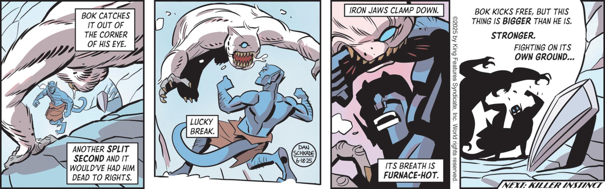 Batman OCR: BOK CATCHES IT OUT OF THE CORNER OF HIS EYE. ANOTHER SPLIT SECOND AND IT WOULD'VE HAD HIM DEAD TO RIGHTS. LUCKY BREAK. DAN SCHKADE 6-18-25 IRON JAWS CLAMP DOWN. BOK KICKS FREEBUT THIS THING IS BIGGER THAN HE IS. STRONGER. FIGHTING ON ITS OWN GROUND... ©2025 by King Features SyndicateInc. World rights reserved. ITS BREATH IS FURNACE-HOT. NEXT: KILLER INSTINCT BOK CATCHES IT OUT OF THE CORNER OF HIS EYE . ANOTHER SPLIT SECOND AND IT WOULD'VE HAD HIM DEAD TO RIGHTS . LUCKY BREAK . DAN SCHKADE 6-18-25 IRON JAWS CLAMP DOWN . BOK KICKS FREEBUT THIS THING IS BIGGER THAN HE IS . STRONGER . FIGHTING ON ITS OWN GROUND ... © 2025 by King Features SyndicateInc. World rights reserved . ITS BREATH IS FURNACE - HOT . NEXT : KILLER INSTINCT