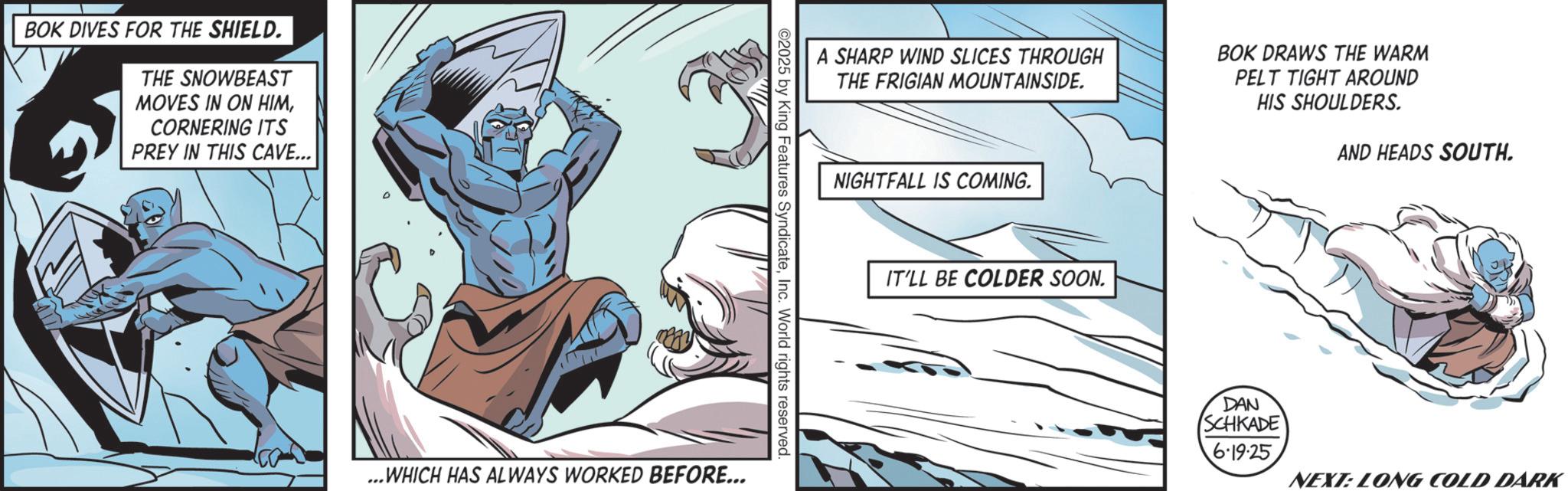 Hero OCR: BOK DIVES FOR THE SHIELD. THE SNOWBEAST MOVES IN ON HIMCORNERING ITS PREY IN THIS CAVE... A SHARP WIND SLICES THROUGH THE FRIGIAN MOUNTAINSIDE. BOK DRAWS THE WARM PELT TIGHT AROUND HIS SHOULDERS. ©2025 by King Features SyndicateInc. World rights reserved. ...WHICH HAS ALWAYS WORKED BEFORE... NIGHTFALL IS COMING. IT'LL BE COLDER SOON. DAN SCHKADE 6.19.25 AND HEADS SOUTH. NEXT: LONG COLD DARK BOK DIVES FOR THE SHIELD . THE SNOWBEAST MOVES IN ON HIMCORNERING ITS PREY IN THIS CAVE ... A SHARP WIND SLICES THROUGH THE FRIGIAN MOUNTAINSIDE . BOK DRAWS THE WARM PELT TIGHT AROUND HIS SHOULDERS . © 2025 by King Features SyndicateInc. World rights reserved . ... WHICH HAS ALWAYS WORKED BEFORE ... NIGHTFALL IS COMING . IT'LL BE COLDER SOON . DAN SCHKADE 6.19.25 AND HEADS SOUTH . NEXT : LONG COLD DARK