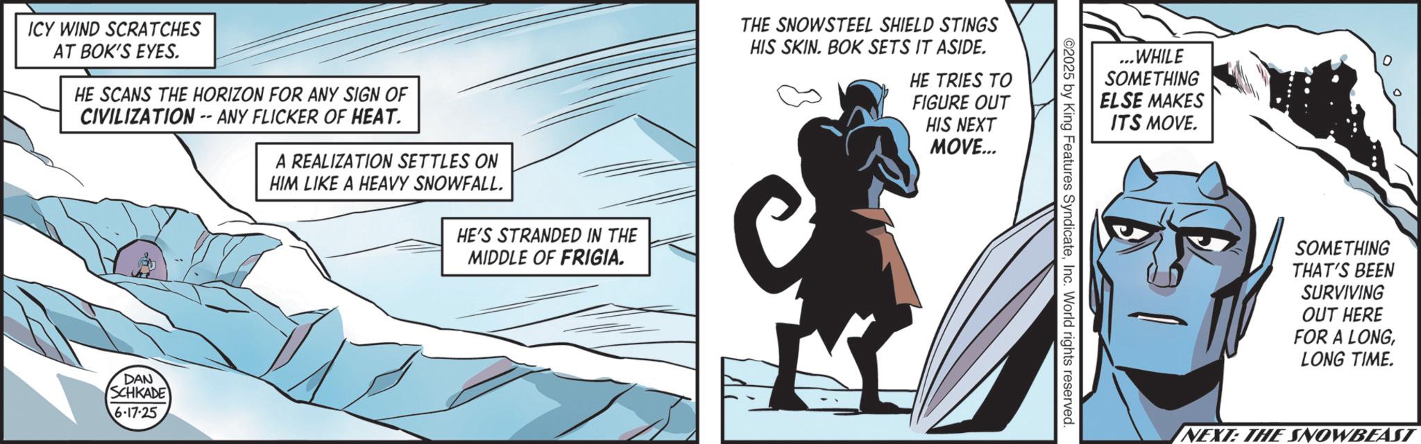 Hero OCR: ICY WIND SCRATCHES AT BOK'S EYES. HE SCANS THE HORIZON FOR ANY SIGN OF CIVILIZATION -- ANY FLICKER OF HEAT. A REALIZATION SETTLES ON HIM LIKE A HEAVY SNOWFALL. HE'S STRANDED IN THE MIDDLE OF FRIGIA. DAN SCHKADE 6-17-25 THE SNOWSTEEL SHIELD STINGS HIS SKIN. BOK SETS IT ASIDE. HE TRIES TO FIGURE OUT HIS NEXT MOVE... ...WHILE SOMETHING ELSE MAKES ITS MOVE. ©2025 by King Features SyndicateInc. World rights reserved 0 SOMETHING THAT'S BEEN SURVIVING OUT HERE FOR A LONGLONG TIME. NEXT: THE SNOWBEAST ICY WIND SCRATCHES AT BOK'S EYES . HE SCANS THE HORIZON FOR ANY SIGN OF CIVILIZATION -- ANY FLICKER OF HEAT . A REALIZATION SETTLES ON HIM LIKE A HEAVY SNOWFALL . HE'S STRANDED IN THE MIDDLE OF FRIGIA . DAN SCHKADE 6-17-25 THE SNOWSTEEL SHIELD STINGS HIS SKIN . BOK SETS IT ASIDE . HE TRIES TO FIGURE OUT HIS NEXT MOVE ... ... WHILE SOMETHING ELSE MAKES ITS MOVE . © 2025 by King Features SyndicateInc. World rights reserved 0 SOMETHING THAT'S BEEN SURVIVING OUT HERE FOR A LONGLONG TIME . NEXT : THE SNOWBEAST