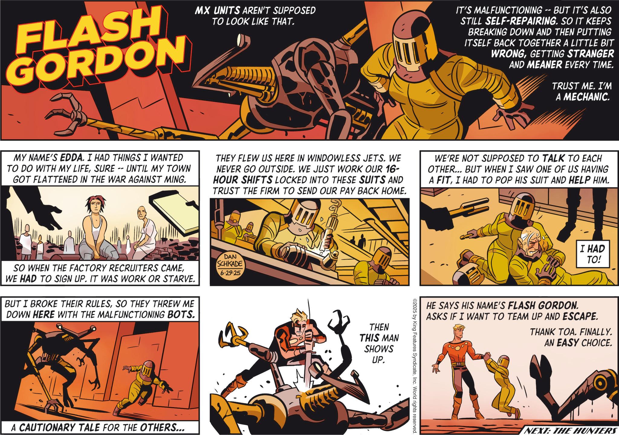 Animated cartoon OCR: FLASH GORDON MX UNITS AREN'T SUPPOSED TO LOOK LIKE THAT. IT'S MALFUNCTIONING BUT IT'S ALSO STILL SELF-REPAIRING. SO IT KEEPS BREAKING DOWN AND THEN PUTTING ITSELF BACK TOGETHER A LITTLE BIT WRONGGETTING STRANGER AND MEANER EVERY TIME. TRUST ME. I'M A MECHANIC. MY NAME'S EDDA. I HAD THINGS I WANTED TO DO WITH MY LIFESURE -- UNTIL MY TOWN GOT FLATTENED IN THE WAR AGAINST MING. THEY FLEW US HERE IN WINDOWLESS JETS. WE NEVER GO OUTSIDE. WE JUST WORK OUR 16- HOUR SHIFTS LOCKED INTO THESE SUITS AND TRUST THE FIRM TO SEND OUR PAY BACK HOME. WE'RE NOT SUPPOSED TO TALK TO EACH OTHER... BUT WHEN I SAW ONE OF US HAVING A FITI HAD TO POP HIS SUIT AND HELP HIM. SO WHEN THE FACTORY RECRUITERS CAMEWE HAD TO SIGN UP. IT WAS WORK OR STARVE. BUT I BROKE THEIR RULESSO THEY THREW ME DOWN HERE WITH THE MALFUNCTIONING BOTS. DAN SCHKADE 6.29.25 A CAUTIONARY TALE FOR THE OTHERS... THEN THIS MAN SHOWS UP. ©2025 by King Features SyndicateInc. World rights reserved. I HAD TO! HE SAYS HIS NAME'S FLASH GORDON. ASKS IF I WANT TO TEAM UP AND ESCAPE. THANK TOA. FINALLY. AN EASY CHOICE. NEXT: THE HUNTERS FLASH GORDON MX UNITS AREN'T SUPPOSED TO LOOK LIKE THAT . IT'S MALFUNCTIONING BUT IT'S ALSO STILL SELF - REPAIRING . SO IT KEEPS BREAKING DOWN AND THEN PUTTING ITSELF BACK TOGETHER A LITTLE BIT WRONGGETTING STRANGER AND MEANER EVERY TIME . TRUST ME . I'M A MECHANIC . MY NAME'S EDDA . I HAD THINGS I WANTED TO DO WITH MY LIFESURE -- UNTIL MY TOWN GOT FLATTENED IN THE WAR AGAINST MING . THEY FLEW US HERE IN WINDOWLESS JETS . WE NEVER GO OUTSIDE . WE JUST WORK OUR 16- HOUR SHIFTS LOCKED INTO THESE SUITS AND TRUST THE FIRM TO SEND OUR PAY BACK HOME . WE'RE NOT SUPPOSED TO TALK TO EACH OTHER ... BUT WHEN I SAW ONE OF US HAVING A FITI HAD TO POP HIS SUIT AND HELP HIM . SO WHEN THE FACTORY RECRUITERS CAMEWE HAD TO SIGN UP . IT WAS WORK OR STARVE . BUT I BROKE THEIR RULESSO THEY THREW ME DOWN HERE WITH THE MALFUNCTIONING BOTS . DAN SCHKADE 6.29.25 A CAUTIONARY TALE FOR THE OTHERS ... THEN THIS MAN SHOWS UP . © 2025 by King Features SyndicateInc. World rights reserved . I HAD TO ! HE SAYS HIS NAME'S FLASH GORDON . ASKS IF I WANT TO TEAM UP AND ESCAPE . THANK TOA . FINALLY . AN EASY CHOICE . NEXT : THE HUNTERS