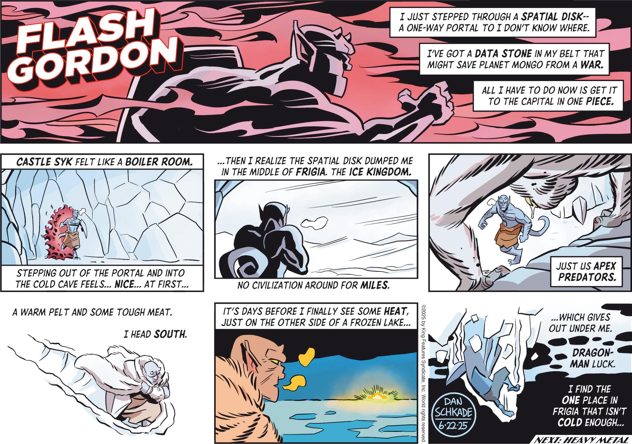 Animation OCR: FLASH GORDON I JUST STEPPED THROUGH A SPATIAL DISK-- A ONE-WAY PORTAL TO I DON'T KNOW WHERE. I'VE GOT A DATA STONE IN MY BELT THAT MIGHT SAVE PLANET MONGO FROM A WAR. ALL I HAVE TO DO NOW IS GET IT TO THE CAPITAL IN ONE PIECE. CASTLE SYK FELT LIKE A BOILER ROOM. ...THEN I REALIZE THE SPATIAL DISK DUMPED ME IN THE MIDDLE OF FRIGIA. THE ICE KINGDOM. STEPPING OUT OF THE PORTAL AND INTO THE COLD CAVE FEELS... NICE... AT FIRST... A WARM PELT AND SOME TOUGH MEAT. NO CIVILIZATION AROUND FOR MILES. IT'S DAYS BEFORE I FINALLY SEE SOME HEATJUST ON THE OTHER SIDE OF A FROZEN LAKE... I HEAD SOUTH. JUST US APEX PREDATORS. DAN SCHKADE 6.22.25 ...WHICH GIVES OUT UNDER ME. DRAGON- MAN LUCK. I FIND THE ONE PLACE IN FRIGIA THAT ISN'T COLD ENOUGH... NEXT: HEAVY METAL ©2025 by King Features SyndicateInc. World rights reserved. FLASH GORDON I JUST STEPPED THROUGH A SPATIAL DISK-- A ONE - WAY PORTAL TO I DON'T KNOW WHERE . I'VE GOT A DATA STONE IN MY BELT THAT MIGHT SAVE PLANET MONGO FROM A WAR . ALL I HAVE TO DO NOW IS GET IT TO THE CAPITAL IN ONE PIECE . CASTLE SYK FELT LIKE A BOILER ROOM . ... THEN I REALIZE THE SPATIAL DISK DUMPED ME IN THE MIDDLE OF FRIGIA . THE ICE KINGDOM . STEPPING OUT OF THE PORTAL AND INTO THE COLD CAVE FEELS ... NICE ... AT FIRST ... A WARM PELT AND SOME TOUGH MEAT . NO CIVILIZATION AROUND FOR MILES . IT'S DAYS BEFORE I FINALLY SEE SOME HEATJUST ON THE OTHER SIDE OF A FROZEN LAKE ... I HEAD SOUTH . JUST US APEX PREDATORS . DAN SCHKADE 6.22.25 ... WHICH GIVES OUT UNDER ME . DRAGON- MAN LUCK . I FIND THE ONE PLACE IN FRIGIA THAT ISN'T COLD ENOUGH ... NEXT : HEAVY METAL © 2025 by King Features SyndicateInc. World rights reserved .
