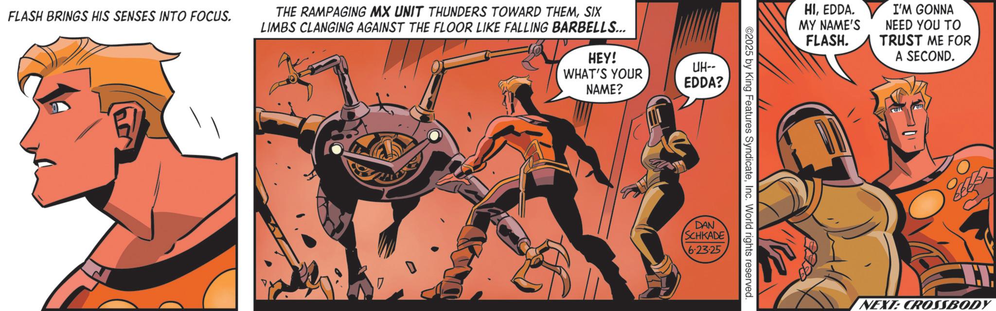 Hero OCR: FLASH BRINGS HIS SENSES INTO FOCUS. THE RAMPAGING MX UNIT THUNDERS TOWARD THEMSIX LIMBS CLANGING AGAINST THE FLOOR LIKE FALLING BARBELLS... HEY! WHAT'S YOUR NAME? UH-- EDDA? DAN ©2025 by King Features SyndicateInc. World rights reserved. SCHKADE 6.23.25 HIEDDA. I'M GONNA MY NAME'S FLASH. NEED YOU TO TRUST ME FOR A SECOND. NEXT: CROSSBODY FLASH BRINGS HIS SENSES INTO FOCUS . THE RAMPAGING MX UNIT THUNDERS TOWARD THEMSIX LIMBS CLANGING AGAINST THE FLOOR LIKE FALLING BARBELLS ... HEY ! WHAT'S YOUR NAME ? UH-- EDDA ? DAN © 2025 by King Features SyndicateInc. World rights reserved . SCHKADE 6.23.25 HIEDDA . I'M GONNA MY NAME'S FLASH . NEED YOU TO TRUST ME FOR A SECOND . NEXT : CROSSBODY