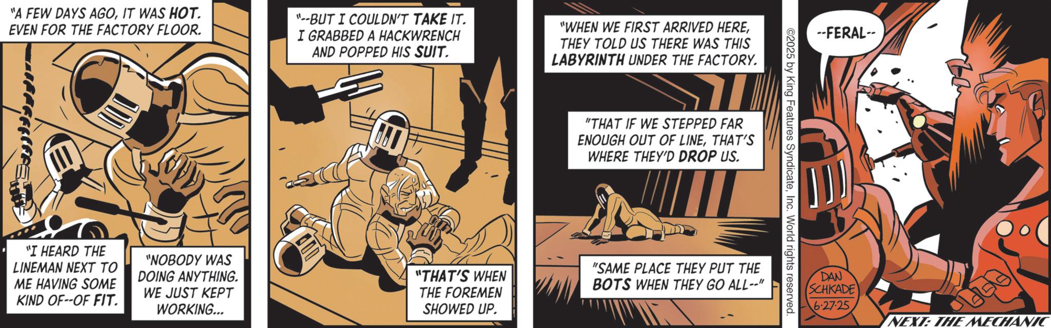 Comic book OCR: "A FEW DAYS AGOIT WAS HOT. EVEN FOR THE FACTORY FLOOR. "--BUT I COULDN'T TAKE IT. I GRABBED A HACKWRENCH AND POPPED HIS SUIT. "WHEN WE FIRST ARRIVED HERETHEY TOLD US THERE WAS THIS LABYRINTH UNDER THE FACTORY. "I HEARD THE LINEMAN NEXT TO ME HAVING SOME KIND OF--OF FIT. "NOBODY WAS DOING ANYTHING. WE JUST KEPT WORKING... "THAT'S WHEN THE FOREMEN SHOWED UP. "THAT IF WE STEPPED FAR ENOUGH OUT OF LINETHAT'S WHERE THEY'D DROP US. --FERAL-- 02025 by King Features SyndicateInc. World rights reserved "SAME PLACE THEY PUT THE BOTS WHEN THEY GO ALL--"l DAN SCHKADE 6.27.25 NEXT: THE MECHANIC " A FEW DAYS AGOIT WAS HOT . EVEN FOR THE FACTORY FLOOR . " --BUT I COULDN'T TAKE IT . I GRABBED A HACKWRENCH AND POPPED HIS SUIT . " WHEN WE FIRST ARRIVED HERETHEY TOLD US THERE WAS THIS LABYRINTH UNDER THE FACTORY . " I HEARD THE LINEMAN NEXT TO ME HAVING SOME KIND OF -- OF FIT . " NOBODY WAS DOING ANYTHING . WE JUST KEPT WORKING ... " THAT'S WHEN THE FOREMEN SHOWED UP . " THAT IF WE STEPPED FAR ENOUGH OUT OF LINETHAT'S WHERE THEY'D DROP US . --FERAL-- 02025 by King Features SyndicateInc. World rights reserved " SAME PLACE THEY PUT THE BOTS WHEN THEY GO ALL -- " l DAN SCHKADE 6.27.25 NEXT : THE MECHANIC
