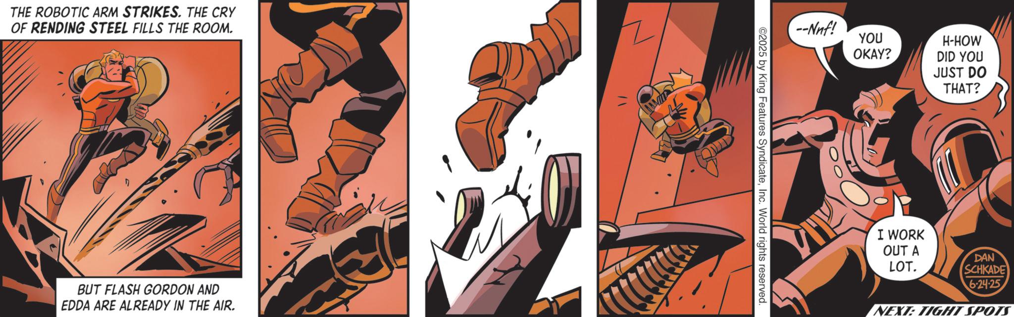 Publication OCR: THE ROBOTIC ARM STRIKES. THE CRY OF RENDING STEEL FILLS THE ROOM. BUT FLASH GORDON AND EDDA ARE ALREADY IN THE AIR. 2025 by King Features SyndicateInc. World rights reserved YOU OKAY? H-HOW DID YOU JUST DO THAT? I WORK OUT A LOT. DAN SCHKADE 6-24-25 NEXT: TIGHT SPOTS THE ROBOTIC ARM STRIKES . THE CRY OF RENDING STEEL FILLS THE ROOM . BUT FLASH GORDON AND EDDA ARE ALREADY IN THE AIR . 2025 by King Features SyndicateInc. World rights reserved YOU OKAY ? H - HOW DID YOU JUST DO THAT ? I WORK OUT A LOT . DAN SCHKADE 6-24-25 NEXT : TIGHT SPOTS