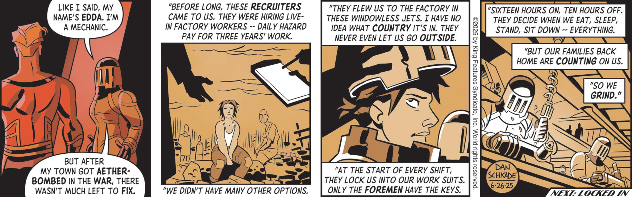 Animated cartoon OCR: LIKE I SAIDMY NAME'S EDDA. I'M A MECHANIC. "BEFORE LONGTHESE RECRUITERS CAME TO US. THEY WERE HIRING LIVE- IN FACTORY WORKERS -- DAILY HAZARD PAY FOR THREE YEARS' WORK. "THEY FLEW US TO THE FACTORY IN THESE WINDOWLESS JETS. I HAVE NO IDEA WHAT COUNTRY IT'S IN. THEY NEVER EVEN LET US GO OUTSIDE. BUT AFTER MY TOWN GOT AETHER- BOMBED IN THE WARTHERE WASN'T MUCH LEFT TO FIX. "WE DIDN'T HAVE MANY OTHER OPTIONS. "SIXTEEN HOURS ONTEN HOURS OFF. THEY DECIDE WHEN WE EATSIT DOWN -- EVERYTHING. "BUT OUR FAMILIES BACK HOME ARE COUNTING ON US. "SO WE GRIND." ©2025 by King Features SyndicateInc. World rights reserved. "AT THE START OF EVERY SHIFTTHEY LOCK US INTO OUR WORK SUITS. ONLY THE FOREMEN HAVE THE KEYS. DAN SCHKADE 6-26-25 NEXT: LOCKED IN LIKE I SAIDMY NAME'S EDDA . I'M A MECHANIC . " BEFORE LONGTHESE RECRUITERS CAME TO US . THEY WERE HIRING LIVE- IN FACTORY WORKERS -- DAILY HAZARD PAY FOR THREE YEARS ' WORK . " THEY FLEW US TO THE FACTORY IN THESE WINDOWLESS JETS . I HAVE NO IDEA WHAT COUNTRY IT'S IN . THEY NEVER EVEN LET US GO OUTSIDE . BUT AFTER MY TOWN GOT AETHER- BOMBED IN THE WARTHERE WASN'T MUCH LEFT TO FIX . " WE DIDN'T HAVE MANY OTHER OPTIONS . " SIXTEEN HOURS ONTEN HOURS OFF . THEY DECIDE WHEN WE EATSIT DOWN -- EVERYTHING . " BUT OUR FAMILIES BACK HOME ARE COUNTING ON US . " SO WE GRIND . " © 2025 by King Features SyndicateInc. World rights reserved . " AT THE START OF EVERY SHIFTTHEY LOCK US INTO OUR WORK SUITS . ONLY THE FOREMEN HAVE THE KEYS . DAN SCHKADE 6-26-25 NEXT : LOCKED IN