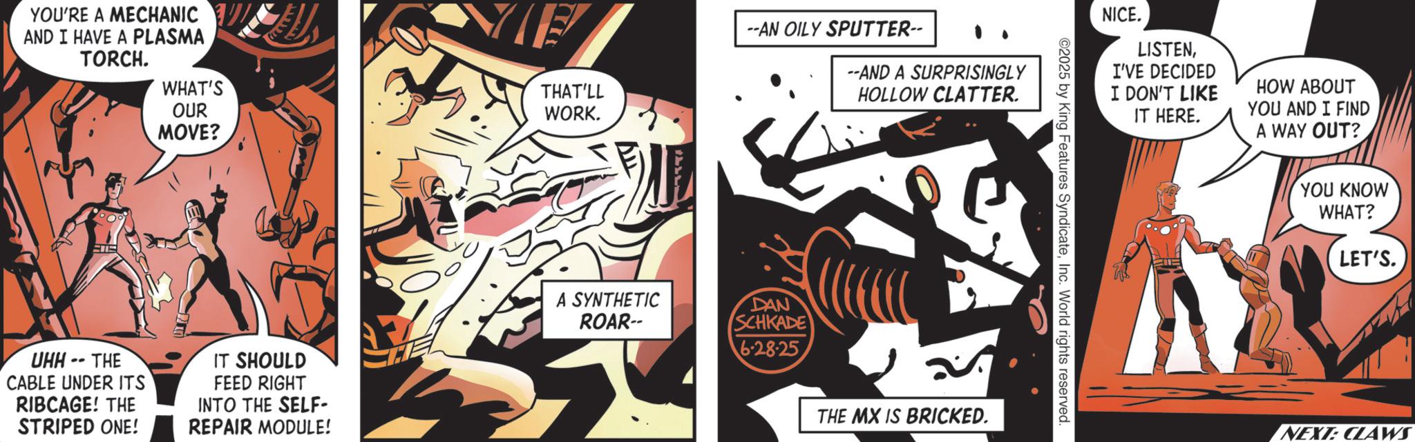 Publication OCR: YOU'RE A MECHANIC AND I HAVE A PLASMA TORCH. WHAT'S OUR MOVE? ?? D UHH -- THE CABLE UNDER ITS RIBCAGE! THE STRIPED ONE! IT SHOULD FEED RIGHT INTO THE SELF- REPAIR MODULE! THAT'LL WORK. --AN OILY SPUTTER-- --AND A SURPRISINGLY A SYNTHETIC ROAR-- DAN SCHKADE 6.28.25 HOLLOW CLATTER. THE MX IS BRICKED. ©2025 by King Features SyndicateInc. World rights reserved. NICE. LISTENI'VE DECIDED I DON'T LIKE IT HERE. HOW ABOUT YOU AND I FIND A WAY OUT? YOU KNOW WHAT? LET'S. NEXT: CLAWS YOU'RE A MECHANIC AND I HAVE A PLASMA TORCH . WHAT'S OUR MOVE ? ?? D UHH -- THE CABLE UNDER ITS RIBCAGE ! THE STRIPED ONE ! IT SHOULD FEED RIGHT INTO THE SELF- REPAIR MODULE ! THAT'LL WORK . --AN OILY SPUTTER-- --AND A SURPRISINGLY A SYNTHETIC ROAR-- DAN SCHKADE 6.28.25 HOLLOW CLATTER . THE MX IS BRICKED . © 2025 by King Features SyndicateInc. World rights reserved . NICE . LISTENI'VE DECIDED I DON'T LIKE IT HERE . HOW ABOUT YOU AND I FIND A WAY OUT ? YOU KNOW WHAT ? LET'S . NEXT : CLAWS
