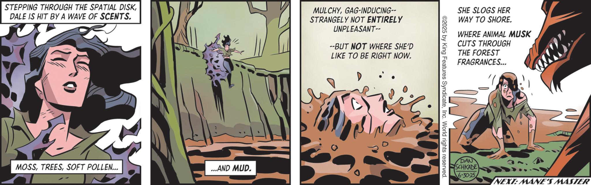 Publication OCR: STEPPING THROUGH THE SPATIAL DISKDALE IS HIT BY A WAVE OF SCENTS. MULCHYGAG-INDUCING-- STRANGELY NOT ENTIRELY UNPLEASANT-- --BUT NOT WHERE SHE'D LIKE TO BE RIGHT NOW. MOSSSOFT POLLEN... ...AND MUD. SHE SLOGS HER WAY TO SHORE. WHERE ANIMAL MUSK CUTS THROUGH THE FOREST FRAGRANCES... ©2025 by King Features SyndicateInc. World rights reserved. DAN SCHKADE 6.30.25 NEXT: MANE'S MASTER STEPPING THROUGH THE SPATIAL DISKDALE IS HIT BY A WAVE OF SCENTS . MULCHYGAG - INDUCING-- STRANGELY NOT ENTIRELY UNPLEASANT-- --BUT NOT WHERE SHE'D LIKE TO BE RIGHT NOW . MOSSSOFT POLLEN ... ... AND MUD . SHE SLOGS HER WAY TO SHORE . WHERE ANIMAL MUSK CUTS THROUGH THE FOREST FRAGRANCES ... © 2025 by King Features SyndicateInc. World rights reserved . DAN SCHKADE 6.30.25 NEXT : MANE'S MASTER