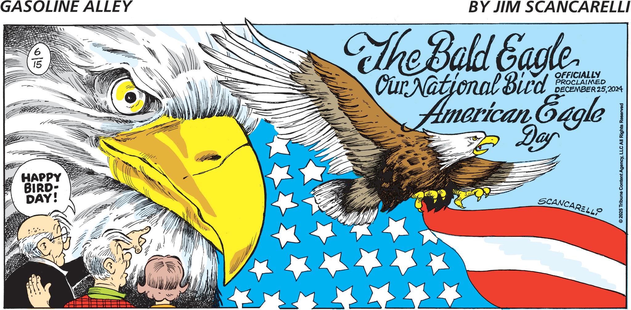 Flag Day OCR: GASOLINE ALLEY HAPPY BIRD- DAY! BY JIM SCANCARELLI The Bald Eagle OFFICIALLY PROCLAIMED DECEMBER 252024 Our National Bird American Eagle 7 Day SCANCARELLO ©2025 Tribune Content AgencyLLC All Rights Reserved GASOLINE ALLEY HAPPY BIRD- DAY ! BY JIM SCANCARELLI The Bald Eagle OFFICIALLY PROCLAIMED DECEMBER 252024 Our National Bird American Eagle 7 Day SCANCARELLO © 2025 Tribune Content AgencyLLC All Rights Reserved