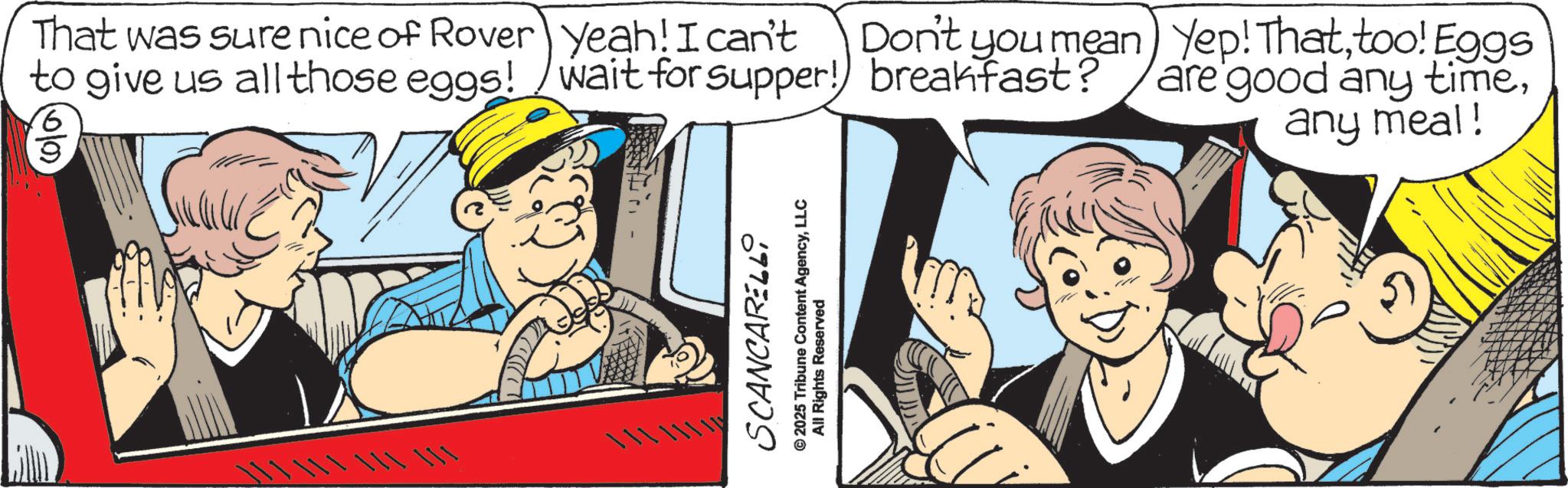 Fiction OCR: That was sure nice of Rover to give us all those eggs! 16/09 Don't you mean) Yep! Thattoo! Eggs Yeah! I can't wait for supper! breakfast? are good any time???? SCANCARELLi 2025 Tribune Content AgencyLLC All Rights Reserved any meal! That was sure nice of Rover to give us all those eggs ! 16/09 Don't you mean ) Yep ! Thattoo ! Eggs Yeah ! I can't wait for supper ! breakfast ? are good any time? ? ?? SCANCARELLi 2025 Tribune Content AgencyLLC All Rights Reserved any meal !