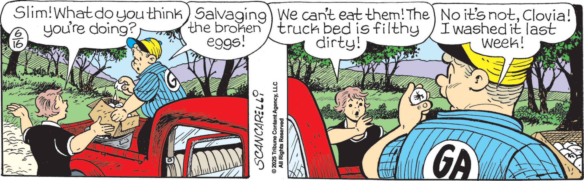 Fictional character OCR: Slim! What do you think) Salvaging) We can't eat them! The 16 16 you're doing? the broken truck bed is filthy dirty! eggs! No it's notClovia! I washed it last Week! SCANCARELL9 © 2025 Tribune Content AgencyLLC All Rights Reserved GA Slim ! What do you think ) Salvaging ) We can't eat them ! The 16 16 you're doing ? the broken truck bed is filthy dirty ! eggs ! No it's notClovia ! I washed it last Week ! SCANCARELL9 © 2025 Tribune Content AgencyLLC All Rights Reserved GA