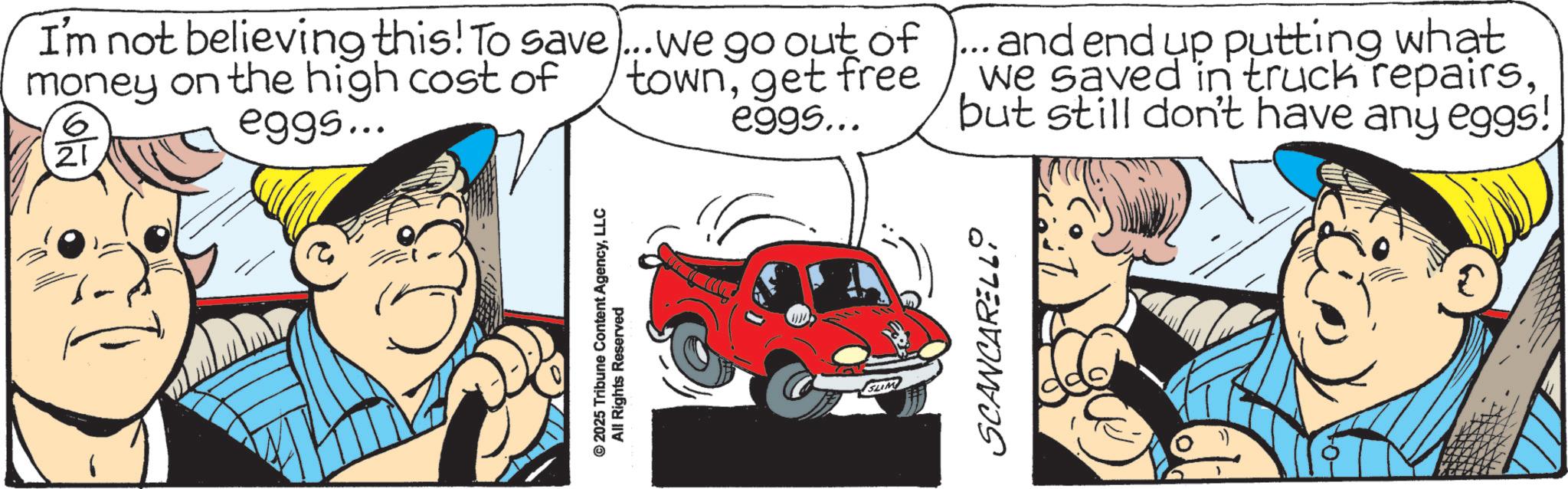 Fiction OCR: I'm not believing this! To save)... we go out of money on the high cost of 6 21 eggs... townget free eggs... ...and end up putting what we saved in truck repairsbut still don't have any eggs! © 2025 Tribune Content AgencyLLC All Rights Reserved SUM SCANCARELLO I'm not believing this ! To save ) ... we go out of money on the high cost of 6 21 eggs ... townget free eggs ... ... and end up putting what we saved in truck repairsbut still don't have any eggs ! © 2025 Tribune Content AgencyLLC All Rights Reserved SUM SCANCARELLO